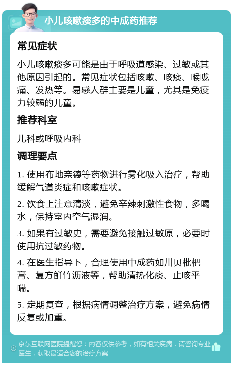 小儿咳嗽痰多的中成药推荐 常见症状 小儿咳嗽痰多可能是由于呼吸道感染、过敏或其他原因引起的。常见症状包括咳嗽、咳痰、喉咙痛、发热等。易感人群主要是儿童，尤其是免疫力较弱的儿童。 推荐科室 儿科或呼吸内科 调理要点 1. 使用布地奈德等药物进行雾化吸入治疗，帮助缓解气道炎症和咳嗽症状。 2. 饮食上注意清淡，避免辛辣刺激性食物，多喝水，保持室内空气湿润。 3. 如果有过敏史，需要避免接触过敏原，必要时使用抗过敏药物。 4. 在医生指导下，合理使用中成药如川贝枇杷膏、复方鲜竹沥液等，帮助清热化痰、止咳平喘。 5. 定期复查，根据病情调整治疗方案，避免病情反复或加重。