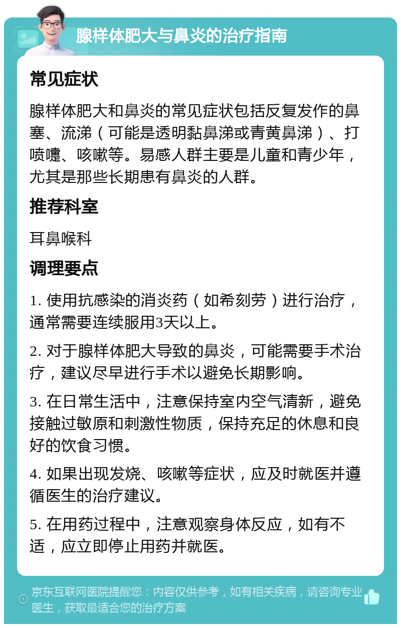 腺样体肥大与鼻炎的治疗指南 常见症状 腺样体肥大和鼻炎的常见症状包括反复发作的鼻塞、流涕（可能是透明黏鼻涕或青黄鼻涕）、打喷嚏、咳嗽等。易感人群主要是儿童和青少年，尤其是那些长期患有鼻炎的人群。 推荐科室 耳鼻喉科 调理要点 1. 使用抗感染的消炎药（如希刻劳）进行治疗，通常需要连续服用3天以上。 2. 对于腺样体肥大导致的鼻炎，可能需要手术治疗，建议尽早进行手术以避免长期影响。 3. 在日常生活中，注意保持室内空气清新，避免接触过敏原和刺激性物质，保持充足的休息和良好的饮食习惯。 4. 如果出现发烧、咳嗽等症状，应及时就医并遵循医生的治疗建议。 5. 在用药过程中，注意观察身体反应，如有不适，应立即停止用药并就医。