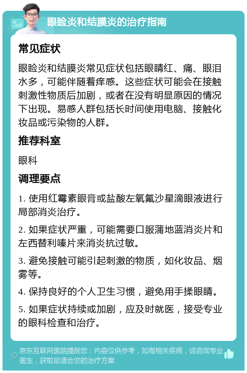 眼睑炎和结膜炎的治疗指南 常见症状 眼睑炎和结膜炎常见症状包括眼睛红、痛、眼泪水多，可能伴随着痒感。这些症状可能会在接触刺激性物质后加剧，或者在没有明显原因的情况下出现。易感人群包括长时间使用电脑、接触化妆品或污染物的人群。 推荐科室 眼科 调理要点 1. 使用红霉素眼膏或盐酸左氧氟沙星滴眼液进行局部消炎治疗。 2. 如果症状严重，可能需要口服蒲地蓝消炎片和左西替利嗪片来消炎抗过敏。 3. 避免接触可能引起刺激的物质，如化妆品、烟雾等。 4. 保持良好的个人卫生习惯，避免用手揉眼睛。 5. 如果症状持续或加剧，应及时就医，接受专业的眼科检查和治疗。