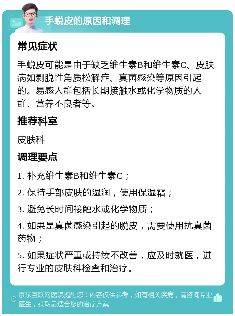 手蜕皮的原因和调理 常见症状 手蜕皮可能是由于缺乏维生素B和维生素C、皮肤病如剥脱性角质松解症、真菌感染等原因引起的。易感人群包括长期接触水或化学物质的人群、营养不良者等。 推荐科室 皮肤科 调理要点 1. 补充维生素B和维生素C； 2. 保持手部皮肤的湿润，使用保湿霜； 3. 避免长时间接触水或化学物质； 4. 如果是真菌感染引起的脱皮，需要使用抗真菌药物； 5. 如果症状严重或持续不改善，应及时就医，进行专业的皮肤科检查和治疗。