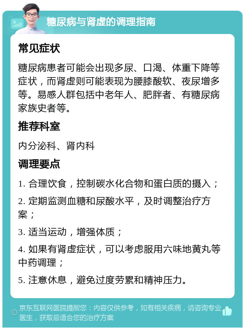 糖尿病与肾虚的调理指南 常见症状 糖尿病患者可能会出现多尿、口渴、体重下降等症状，而肾虚则可能表现为腰膝酸软、夜尿增多等。易感人群包括中老年人、肥胖者、有糖尿病家族史者等。 推荐科室 内分泌科、肾内科 调理要点 1. 合理饮食，控制碳水化合物和蛋白质的摄入； 2. 定期监测血糖和尿酸水平，及时调整治疗方案； 3. 适当运动，增强体质； 4. 如果有肾虚症状，可以考虑服用六味地黄丸等中药调理； 5. 注意休息，避免过度劳累和精神压力。