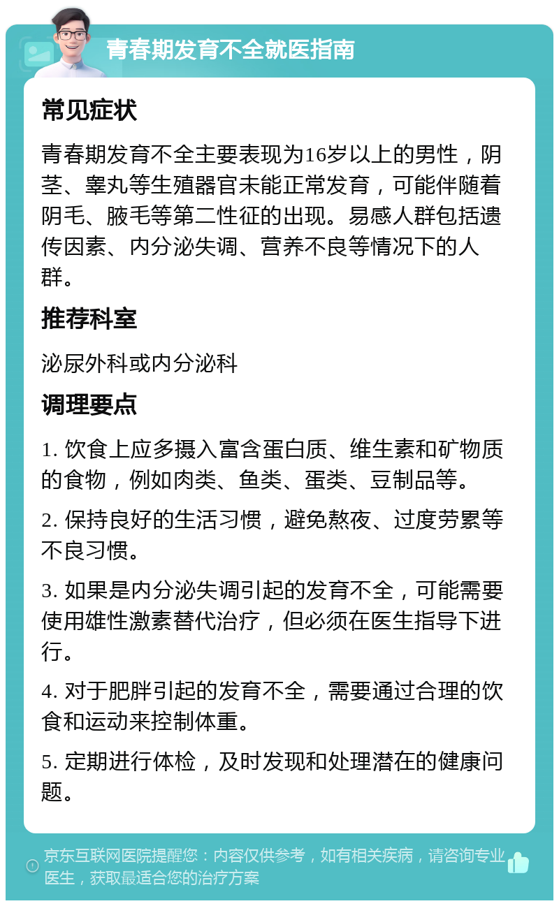 青春期发育不全就医指南 常见症状 青春期发育不全主要表现为16岁以上的男性，阴茎、睾丸等生殖器官未能正常发育，可能伴随着阴毛、腋毛等第二性征的出现。易感人群包括遗传因素、内分泌失调、营养不良等情况下的人群。 推荐科室 泌尿外科或内分泌科 调理要点 1. 饮食上应多摄入富含蛋白质、维生素和矿物质的食物，例如肉类、鱼类、蛋类、豆制品等。 2. 保持良好的生活习惯，避免熬夜、过度劳累等不良习惯。 3. 如果是内分泌失调引起的发育不全，可能需要使用雄性激素替代治疗，但必须在医生指导下进行。 4. 对于肥胖引起的发育不全，需要通过合理的饮食和运动来控制体重。 5. 定期进行体检，及时发现和处理潜在的健康问题。