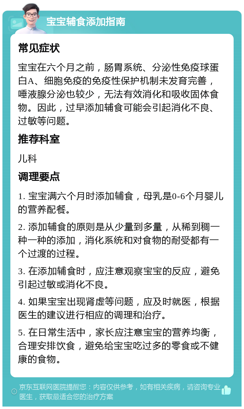 宝宝辅食添加指南 常见症状 宝宝在六个月之前，肠胃系统、分泌性免疫球蛋白A、细胞免疫的免疫性保护机制未发育完善，唾液腺分泌也较少，无法有效消化和吸收固体食物。因此，过早添加辅食可能会引起消化不良、过敏等问题。 推荐科室 儿科 调理要点 1. 宝宝满六个月时添加辅食，母乳是0-6个月婴儿的营养配餐。 2. 添加辅食的原则是从少量到多量，从稀到稠一种一种的添加，消化系统和对食物的耐受都有一个过渡的过程。 3. 在添加辅食时，应注意观察宝宝的反应，避免引起过敏或消化不良。 4. 如果宝宝出现肾虚等问题，应及时就医，根据医生的建议进行相应的调理和治疗。 5. 在日常生活中，家长应注意宝宝的营养均衡，合理安排饮食，避免给宝宝吃过多的零食或不健康的食物。