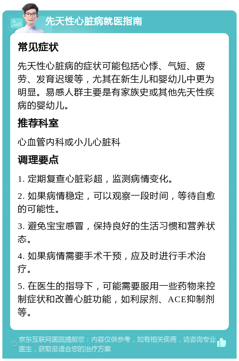 先天性心脏病就医指南 常见症状 先天性心脏病的症状可能包括心悸、气短、疲劳、发育迟缓等，尤其在新生儿和婴幼儿中更为明显。易感人群主要是有家族史或其他先天性疾病的婴幼儿。 推荐科室 心血管内科或小儿心脏科 调理要点 1. 定期复查心脏彩超，监测病情变化。 2. 如果病情稳定，可以观察一段时间，等待自愈的可能性。 3. 避免宝宝感冒，保持良好的生活习惯和营养状态。 4. 如果病情需要手术干预，应及时进行手术治疗。 5. 在医生的指导下，可能需要服用一些药物来控制症状和改善心脏功能，如利尿剂、ACE抑制剂等。