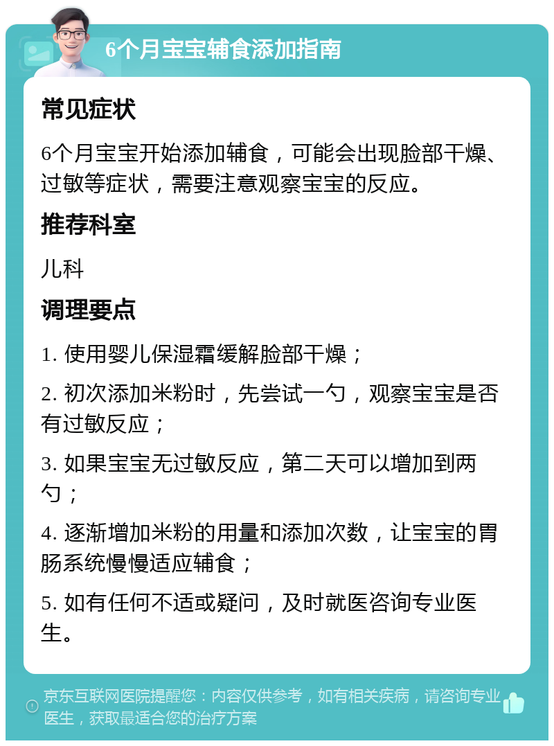 6个月宝宝辅食添加指南 常见症状 6个月宝宝开始添加辅食，可能会出现脸部干燥、过敏等症状，需要注意观察宝宝的反应。 推荐科室 儿科 调理要点 1. 使用婴儿保湿霜缓解脸部干燥； 2. 初次添加米粉时，先尝试一勺，观察宝宝是否有过敏反应； 3. 如果宝宝无过敏反应，第二天可以增加到两勺； 4. 逐渐增加米粉的用量和添加次数，让宝宝的胃肠系统慢慢适应辅食； 5. 如有任何不适或疑问，及时就医咨询专业医生。