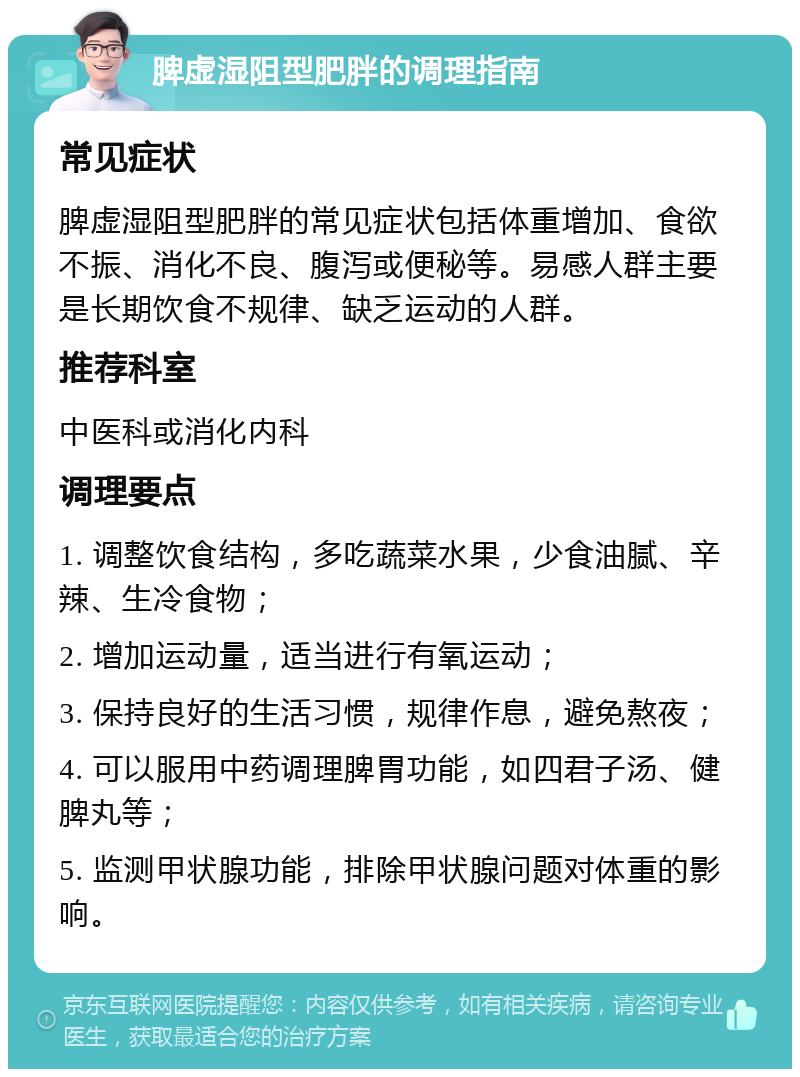 脾虚湿阻型肥胖的调理指南 常见症状 脾虚湿阻型肥胖的常见症状包括体重增加、食欲不振、消化不良、腹泻或便秘等。易感人群主要是长期饮食不规律、缺乏运动的人群。 推荐科室 中医科或消化内科 调理要点 1. 调整饮食结构，多吃蔬菜水果，少食油腻、辛辣、生冷食物； 2. 增加运动量，适当进行有氧运动； 3. 保持良好的生活习惯，规律作息，避免熬夜； 4. 可以服用中药调理脾胃功能，如四君子汤、健脾丸等； 5. 监测甲状腺功能，排除甲状腺问题对体重的影响。