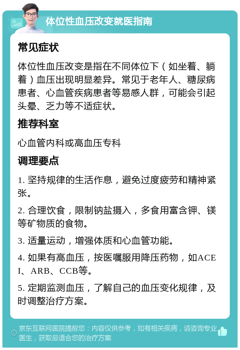 体位性血压改变就医指南 常见症状 体位性血压改变是指在不同体位下（如坐着、躺着）血压出现明显差异。常见于老年人、糖尿病患者、心血管疾病患者等易感人群，可能会引起头晕、乏力等不适症状。 推荐科室 心血管内科或高血压专科 调理要点 1. 坚持规律的生活作息，避免过度疲劳和精神紧张。 2. 合理饮食，限制钠盐摄入，多食用富含钾、镁等矿物质的食物。 3. 适量运动，增强体质和心血管功能。 4. 如果有高血压，按医嘱服用降压药物，如ACEI、ARB、CCB等。 5. 定期监测血压，了解自己的血压变化规律，及时调整治疗方案。