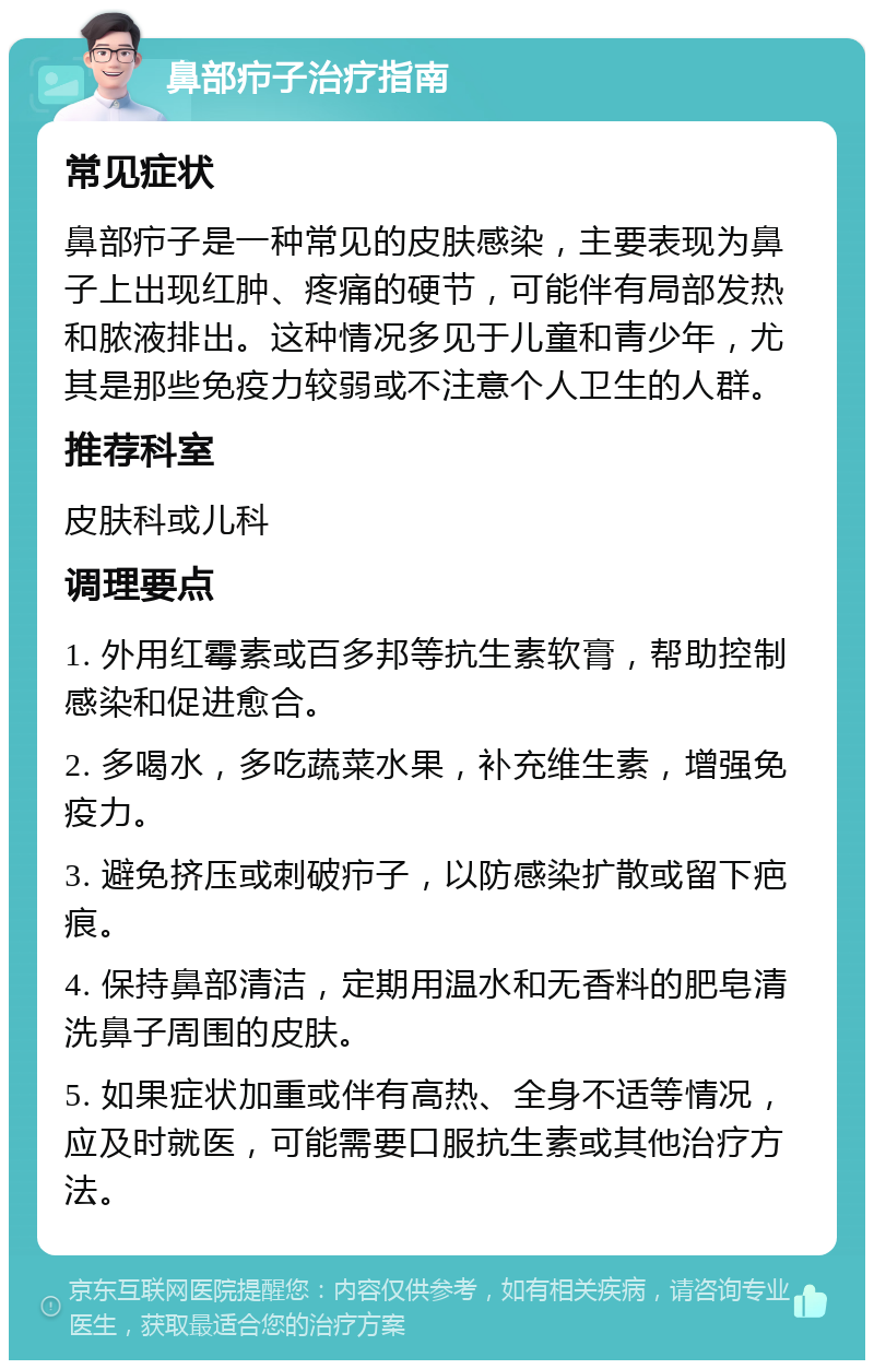 鼻部疖子治疗指南 常见症状 鼻部疖子是一种常见的皮肤感染，主要表现为鼻子上出现红肿、疼痛的硬节，可能伴有局部发热和脓液排出。这种情况多见于儿童和青少年，尤其是那些免疫力较弱或不注意个人卫生的人群。 推荐科室 皮肤科或儿科 调理要点 1. 外用红霉素或百多邦等抗生素软膏，帮助控制感染和促进愈合。 2. 多喝水，多吃蔬菜水果，补充维生素，增强免疫力。 3. 避免挤压或刺破疖子，以防感染扩散或留下疤痕。 4. 保持鼻部清洁，定期用温水和无香料的肥皂清洗鼻子周围的皮肤。 5. 如果症状加重或伴有高热、全身不适等情况，应及时就医，可能需要口服抗生素或其他治疗方法。