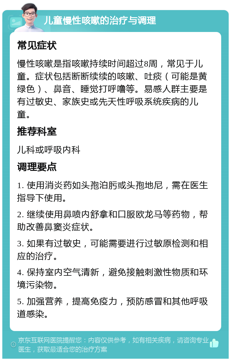 儿童慢性咳嗽的治疗与调理 常见症状 慢性咳嗽是指咳嗽持续时间超过8周，常见于儿童。症状包括断断续续的咳嗽、吐痰（可能是黄绿色）、鼻音、睡觉打呼噜等。易感人群主要是有过敏史、家族史或先天性呼吸系统疾病的儿童。 推荐科室 儿科或呼吸内科 调理要点 1. 使用消炎药如头孢泊肟或头孢地尼，需在医生指导下使用。 2. 继续使用鼻喷内舒拿和口服欧龙马等药物，帮助改善鼻窦炎症状。 3. 如果有过敏史，可能需要进行过敏原检测和相应的治疗。 4. 保持室内空气清新，避免接触刺激性物质和环境污染物。 5. 加强营养，提高免疫力，预防感冒和其他呼吸道感染。