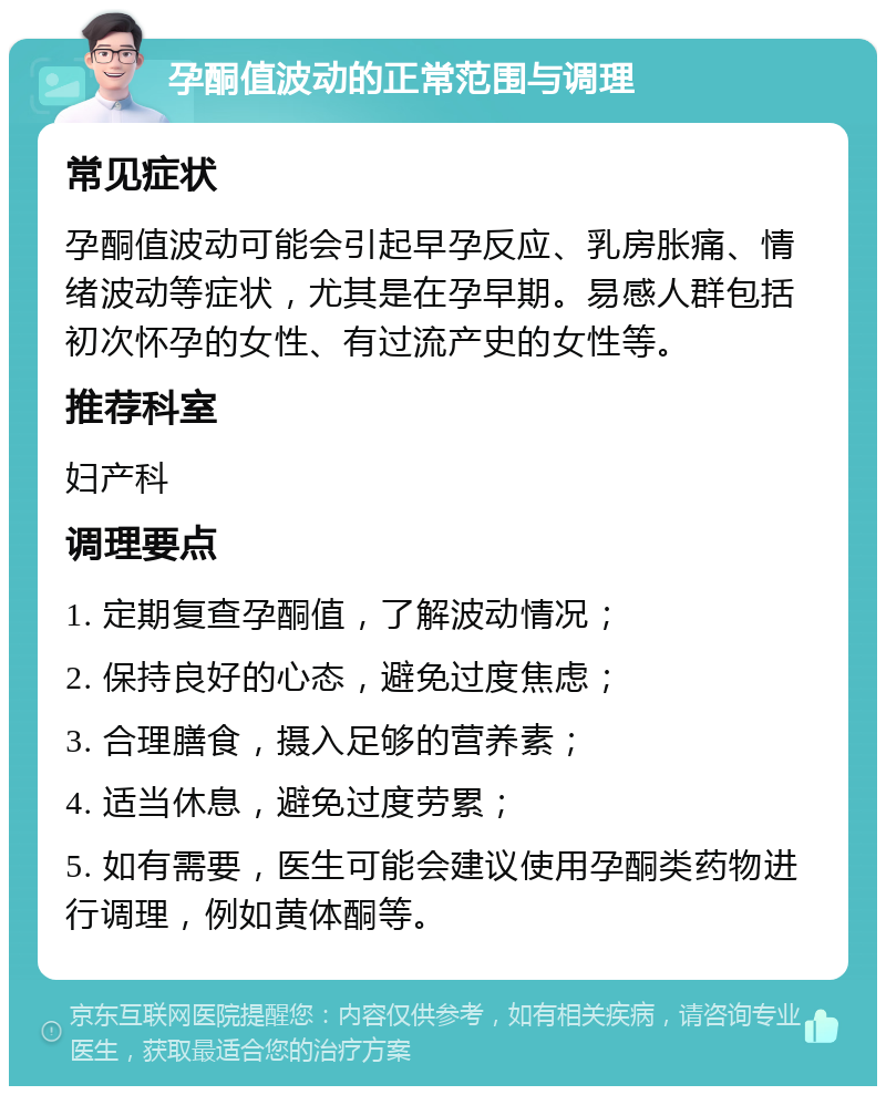 孕酮值波动的正常范围与调理 常见症状 孕酮值波动可能会引起早孕反应、乳房胀痛、情绪波动等症状，尤其是在孕早期。易感人群包括初次怀孕的女性、有过流产史的女性等。 推荐科室 妇产科 调理要点 1. 定期复查孕酮值，了解波动情况； 2. 保持良好的心态，避免过度焦虑； 3. 合理膳食，摄入足够的营养素； 4. 适当休息，避免过度劳累； 5. 如有需要，医生可能会建议使用孕酮类药物进行调理，例如黄体酮等。