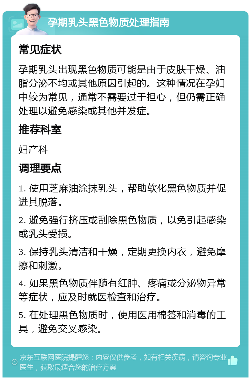 孕期乳头黑色物质处理指南 常见症状 孕期乳头出现黑色物质可能是由于皮肤干燥、油脂分泌不均或其他原因引起的。这种情况在孕妇中较为常见，通常不需要过于担心，但仍需正确处理以避免感染或其他并发症。 推荐科室 妇产科 调理要点 1. 使用芝麻油涂抹乳头，帮助软化黑色物质并促进其脱落。 2. 避免强行挤压或刮除黑色物质，以免引起感染或乳头受损。 3. 保持乳头清洁和干燥，定期更换内衣，避免摩擦和刺激。 4. 如果黑色物质伴随有红肿、疼痛或分泌物异常等症状，应及时就医检查和治疗。 5. 在处理黑色物质时，使用医用棉签和消毒的工具，避免交叉感染。