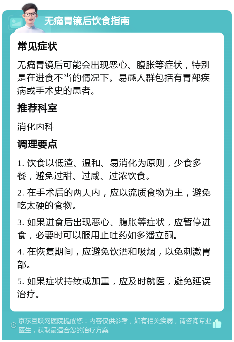 无痛胃镜后饮食指南 常见症状 无痛胃镜后可能会出现恶心、腹胀等症状，特别是在进食不当的情况下。易感人群包括有胃部疾病或手术史的患者。 推荐科室 消化内科 调理要点 1. 饮食以低渣、温和、易消化为原则，少食多餐，避免过甜、过咸、过浓饮食。 2. 在手术后的两天内，应以流质食物为主，避免吃太硬的食物。 3. 如果进食后出现恶心、腹胀等症状，应暂停进食，必要时可以服用止吐药如多潘立酮。 4. 在恢复期间，应避免饮酒和吸烟，以免刺激胃部。 5. 如果症状持续或加重，应及时就医，避免延误治疗。