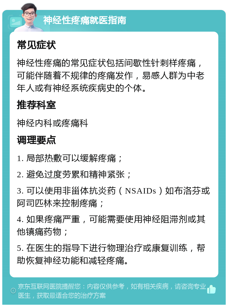 神经性疼痛就医指南 常见症状 神经性疼痛的常见症状包括间歇性针刺样疼痛，可能伴随着不规律的疼痛发作，易感人群为中老年人或有神经系统疾病史的个体。 推荐科室 神经内科或疼痛科 调理要点 1. 局部热敷可以缓解疼痛； 2. 避免过度劳累和精神紧张； 3. 可以使用非甾体抗炎药（NSAIDs）如布洛芬或阿司匹林来控制疼痛； 4. 如果疼痛严重，可能需要使用神经阻滞剂或其他镇痛药物； 5. 在医生的指导下进行物理治疗或康复训练，帮助恢复神经功能和减轻疼痛。