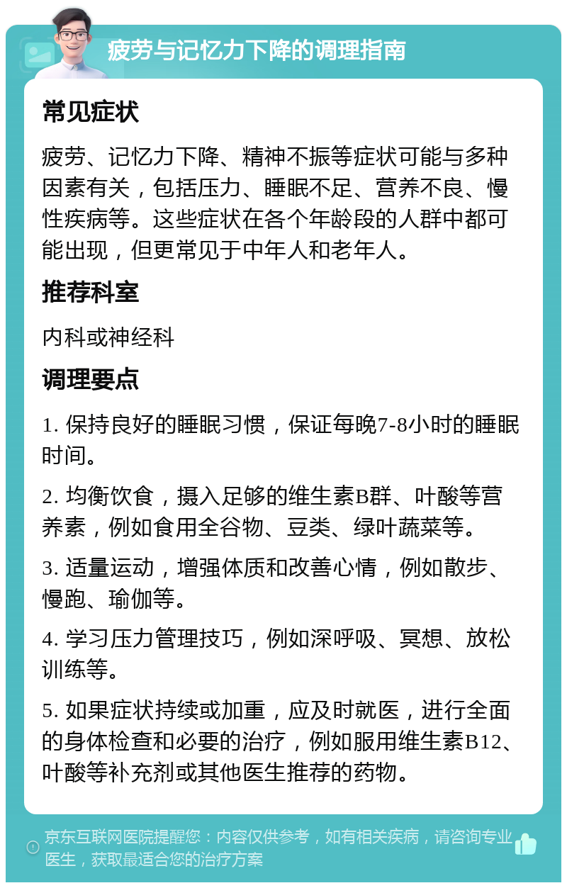 疲劳与记忆力下降的调理指南 常见症状 疲劳、记忆力下降、精神不振等症状可能与多种因素有关，包括压力、睡眠不足、营养不良、慢性疾病等。这些症状在各个年龄段的人群中都可能出现，但更常见于中年人和老年人。 推荐科室 内科或神经科 调理要点 1. 保持良好的睡眠习惯，保证每晚7-8小时的睡眠时间。 2. 均衡饮食，摄入足够的维生素B群、叶酸等营养素，例如食用全谷物、豆类、绿叶蔬菜等。 3. 适量运动，增强体质和改善心情，例如散步、慢跑、瑜伽等。 4. 学习压力管理技巧，例如深呼吸、冥想、放松训练等。 5. 如果症状持续或加重，应及时就医，进行全面的身体检查和必要的治疗，例如服用维生素B12、叶酸等补充剂或其他医生推荐的药物。