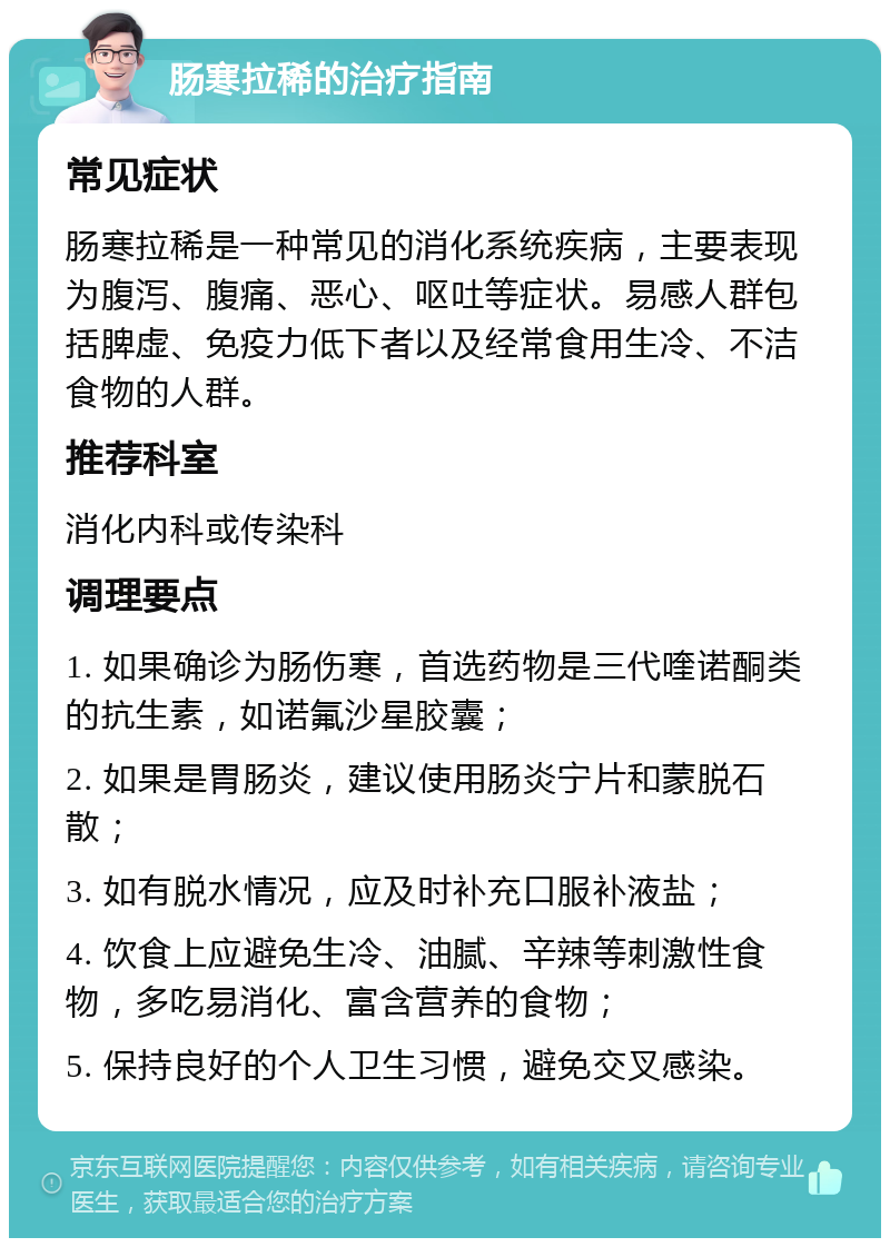 肠寒拉稀的治疗指南 常见症状 肠寒拉稀是一种常见的消化系统疾病，主要表现为腹泻、腹痛、恶心、呕吐等症状。易感人群包括脾虚、免疫力低下者以及经常食用生冷、不洁食物的人群。 推荐科室 消化内科或传染科 调理要点 1. 如果确诊为肠伤寒，首选药物是三代喹诺酮类的抗生素，如诺氟沙星胶囊； 2. 如果是胃肠炎，建议使用肠炎宁片和蒙脱石散； 3. 如有脱水情况，应及时补充口服补液盐； 4. 饮食上应避免生冷、油腻、辛辣等刺激性食物，多吃易消化、富含营养的食物； 5. 保持良好的个人卫生习惯，避免交叉感染。