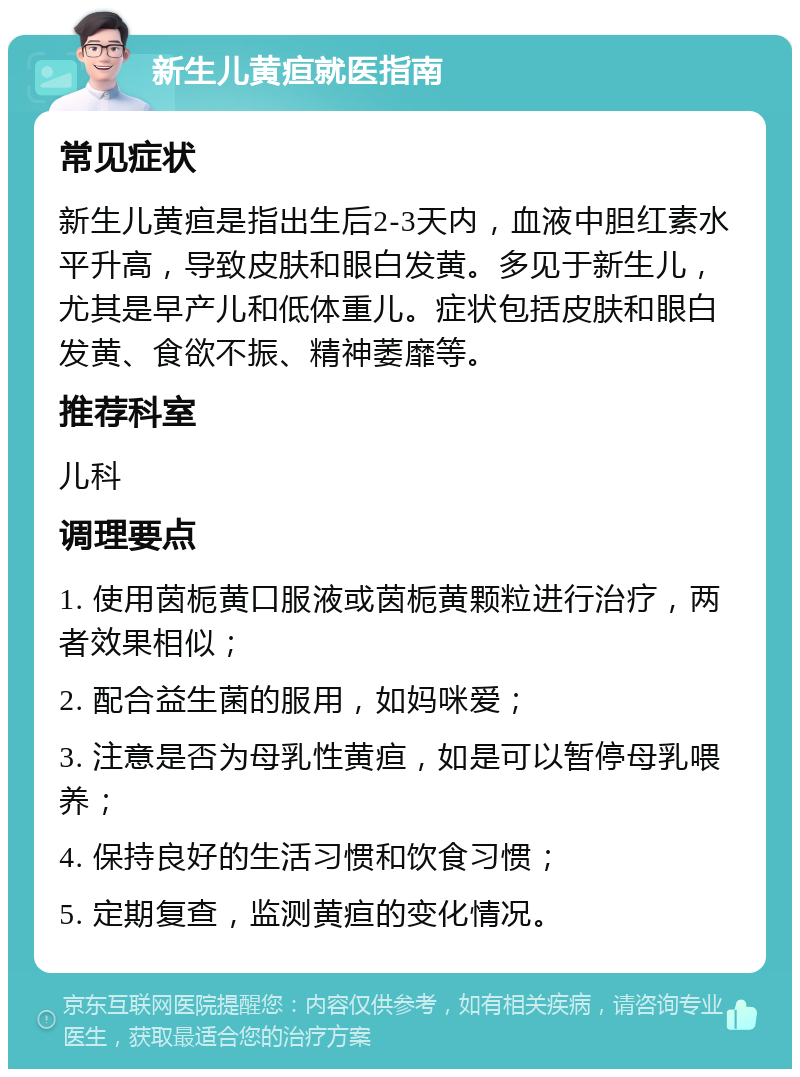 新生儿黄疸就医指南 常见症状 新生儿黄疸是指出生后2-3天内，血液中胆红素水平升高，导致皮肤和眼白发黄。多见于新生儿，尤其是早产儿和低体重儿。症状包括皮肤和眼白发黄、食欲不振、精神萎靡等。 推荐科室 儿科 调理要点 1. 使用茵栀黄口服液或茵栀黄颗粒进行治疗，两者效果相似； 2. 配合益生菌的服用，如妈咪爱； 3. 注意是否为母乳性黄疸，如是可以暂停母乳喂养； 4. 保持良好的生活习惯和饮食习惯； 5. 定期复查，监测黄疸的变化情况。