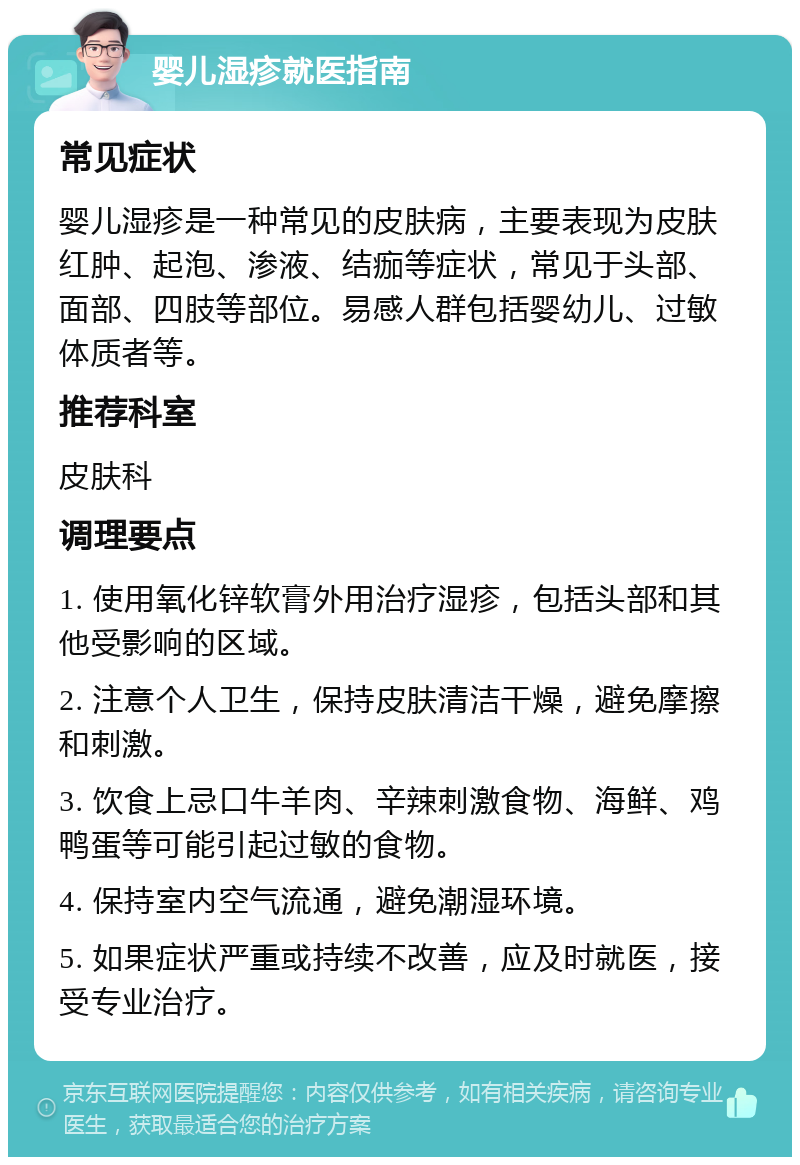 婴儿湿疹就医指南 常见症状 婴儿湿疹是一种常见的皮肤病，主要表现为皮肤红肿、起泡、渗液、结痂等症状，常见于头部、面部、四肢等部位。易感人群包括婴幼儿、过敏体质者等。 推荐科室 皮肤科 调理要点 1. 使用氧化锌软膏外用治疗湿疹，包括头部和其他受影响的区域。 2. 注意个人卫生，保持皮肤清洁干燥，避免摩擦和刺激。 3. 饮食上忌口牛羊肉、辛辣刺激食物、海鲜、鸡鸭蛋等可能引起过敏的食物。 4. 保持室内空气流通，避免潮湿环境。 5. 如果症状严重或持续不改善，应及时就医，接受专业治疗。