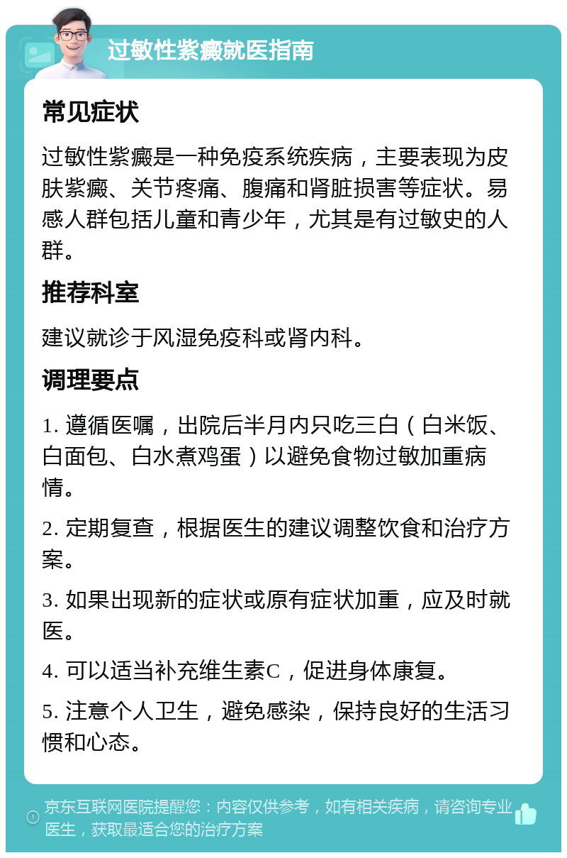 过敏性紫癜就医指南 常见症状 过敏性紫癜是一种免疫系统疾病，主要表现为皮肤紫癜、关节疼痛、腹痛和肾脏损害等症状。易感人群包括儿童和青少年，尤其是有过敏史的人群。 推荐科室 建议就诊于风湿免疫科或肾内科。 调理要点 1. 遵循医嘱，出院后半月内只吃三白（白米饭、白面包、白水煮鸡蛋）以避免食物过敏加重病情。 2. 定期复查，根据医生的建议调整饮食和治疗方案。 3. 如果出现新的症状或原有症状加重，应及时就医。 4. 可以适当补充维生素C，促进身体康复。 5. 注意个人卫生，避免感染，保持良好的生活习惯和心态。