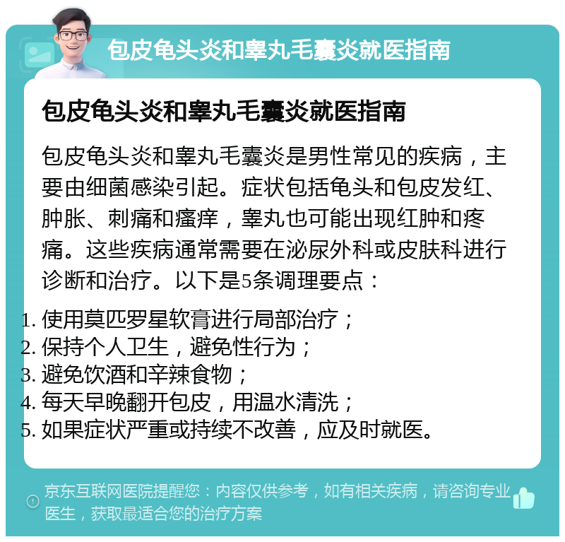 包皮龟头炎和睾丸毛囊炎就医指南 包皮龟头炎和睾丸毛囊炎就医指南 包皮龟头炎和睾丸毛囊炎是男性常见的疾病，主要由细菌感染引起。症状包括龟头和包皮发红、肿胀、刺痛和瘙痒，睾丸也可能出现红肿和疼痛。这些疾病通常需要在泌尿外科或皮肤科进行诊断和治疗。以下是5条调理要点： 使用莫匹罗星软膏进行局部治疗； 保持个人卫生，避免性行为； 避免饮酒和辛辣食物； 每天早晚翻开包皮，用温水清洗； 如果症状严重或持续不改善，应及时就医。