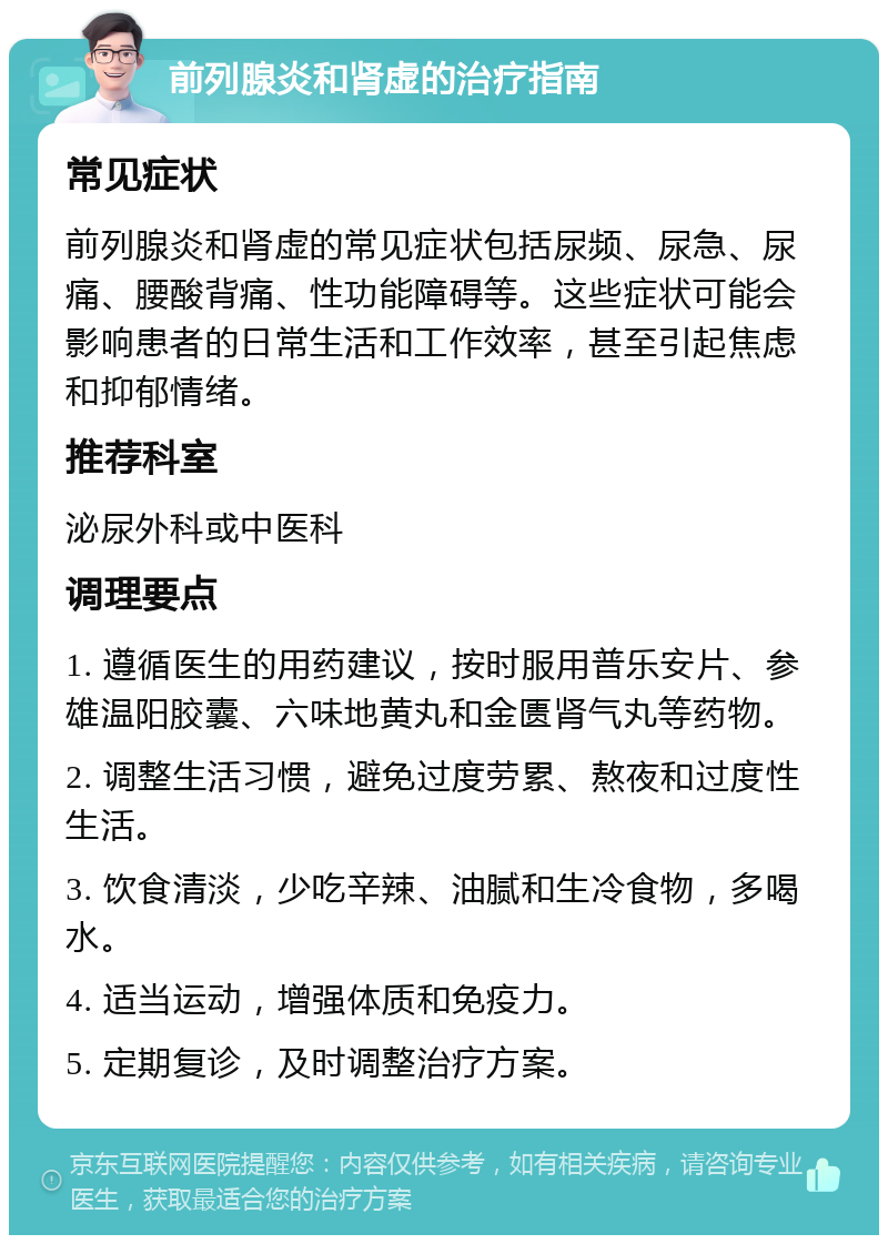 前列腺炎和肾虚的治疗指南 常见症状 前列腺炎和肾虚的常见症状包括尿频、尿急、尿痛、腰酸背痛、性功能障碍等。这些症状可能会影响患者的日常生活和工作效率，甚至引起焦虑和抑郁情绪。 推荐科室 泌尿外科或中医科 调理要点 1. 遵循医生的用药建议，按时服用普乐安片、参雄温阳胶囊、六味地黄丸和金匮肾气丸等药物。 2. 调整生活习惯，避免过度劳累、熬夜和过度性生活。 3. 饮食清淡，少吃辛辣、油腻和生冷食物，多喝水。 4. 适当运动，增强体质和免疫力。 5. 定期复诊，及时调整治疗方案。