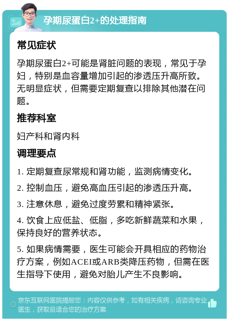 孕期尿蛋白2+的处理指南 常见症状 孕期尿蛋白2+可能是肾脏问题的表现，常见于孕妇，特别是血容量增加引起的渗透压升高所致。无明显症状，但需要定期复查以排除其他潜在问题。 推荐科室 妇产科和肾内科 调理要点 1. 定期复查尿常规和肾功能，监测病情变化。 2. 控制血压，避免高血压引起的渗透压升高。 3. 注意休息，避免过度劳累和精神紧张。 4. 饮食上应低盐、低脂，多吃新鲜蔬菜和水果，保持良好的营养状态。 5. 如果病情需要，医生可能会开具相应的药物治疗方案，例如ACEI或ARB类降压药物，但需在医生指导下使用，避免对胎儿产生不良影响。