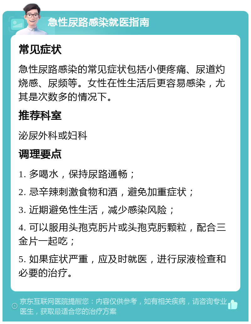 急性尿路感染就医指南 常见症状 急性尿路感染的常见症状包括小便疼痛、尿道灼烧感、尿频等。女性在性生活后更容易感染，尤其是次数多的情况下。 推荐科室 泌尿外科或妇科 调理要点 1. 多喝水，保持尿路通畅； 2. 忌辛辣刺激食物和酒，避免加重症状； 3. 近期避免性生活，减少感染风险； 4. 可以服用头孢克肟片或头孢克肟颗粒，配合三金片一起吃； 5. 如果症状严重，应及时就医，进行尿液检查和必要的治疗。