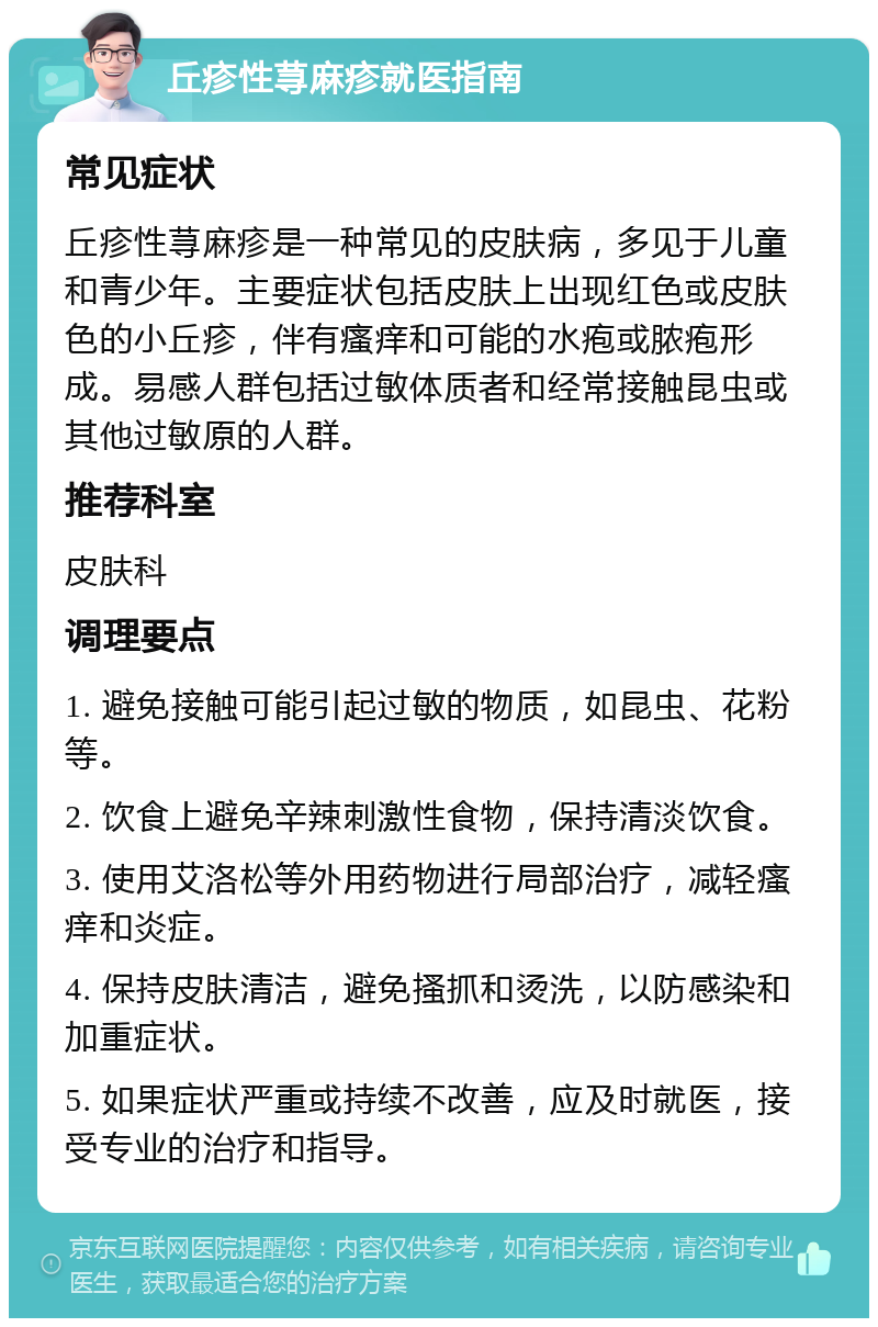 丘疹性荨麻疹就医指南 常见症状 丘疹性荨麻疹是一种常见的皮肤病，多见于儿童和青少年。主要症状包括皮肤上出现红色或皮肤色的小丘疹，伴有瘙痒和可能的水疱或脓疱形成。易感人群包括过敏体质者和经常接触昆虫或其他过敏原的人群。 推荐科室 皮肤科 调理要点 1. 避免接触可能引起过敏的物质，如昆虫、花粉等。 2. 饮食上避免辛辣刺激性食物，保持清淡饮食。 3. 使用艾洛松等外用药物进行局部治疗，减轻瘙痒和炎症。 4. 保持皮肤清洁，避免搔抓和烫洗，以防感染和加重症状。 5. 如果症状严重或持续不改善，应及时就医，接受专业的治疗和指导。