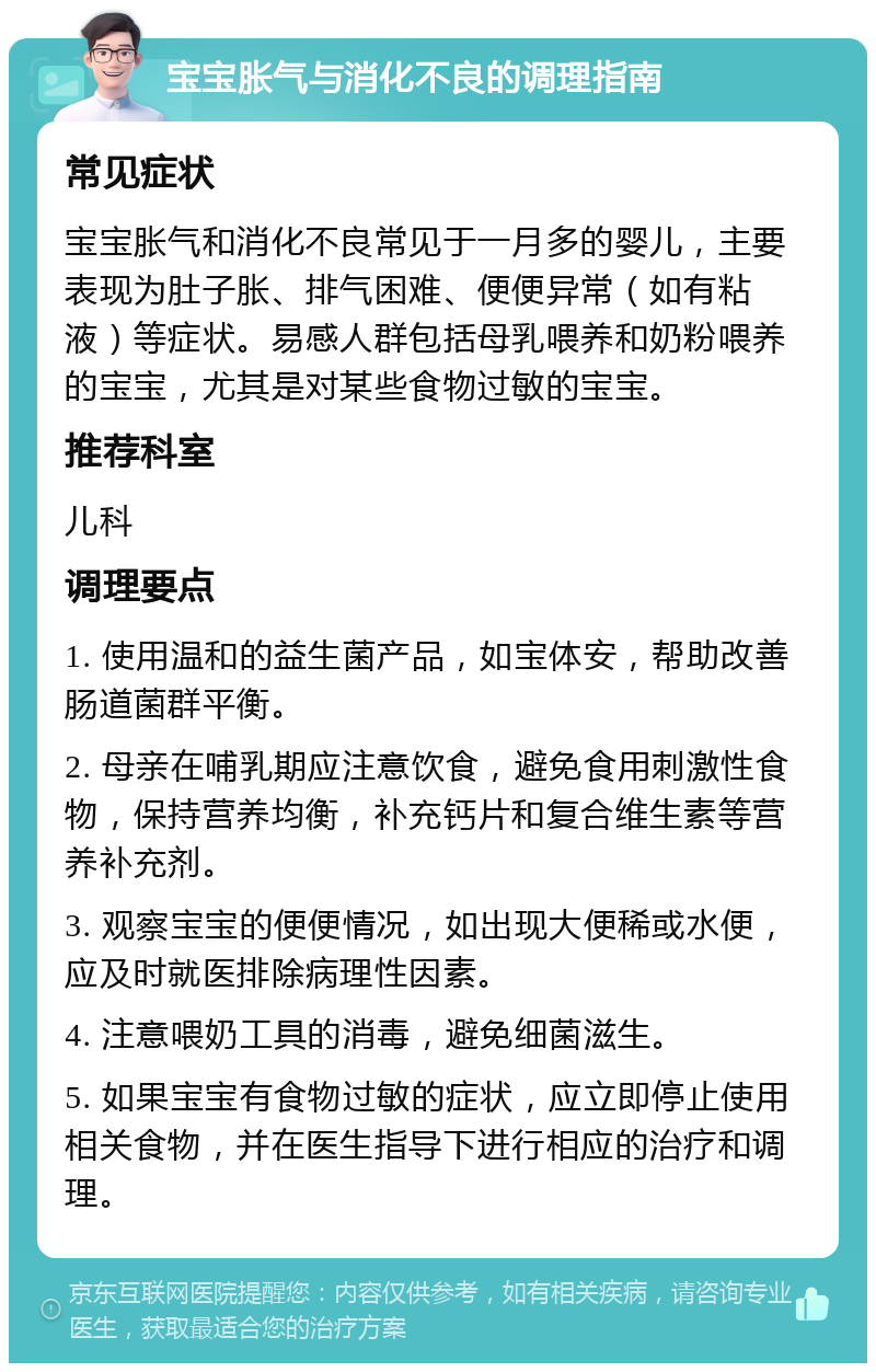 宝宝胀气与消化不良的调理指南 常见症状 宝宝胀气和消化不良常见于一月多的婴儿，主要表现为肚子胀、排气困难、便便异常（如有粘液）等症状。易感人群包括母乳喂养和奶粉喂养的宝宝，尤其是对某些食物过敏的宝宝。 推荐科室 儿科 调理要点 1. 使用温和的益生菌产品，如宝体安，帮助改善肠道菌群平衡。 2. 母亲在哺乳期应注意饮食，避免食用刺激性食物，保持营养均衡，补充钙片和复合维生素等营养补充剂。 3. 观察宝宝的便便情况，如出现大便稀或水便，应及时就医排除病理性因素。 4. 注意喂奶工具的消毒，避免细菌滋生。 5. 如果宝宝有食物过敏的症状，应立即停止使用相关食物，并在医生指导下进行相应的治疗和调理。