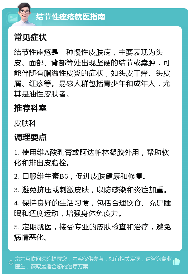 结节性痤疮就医指南 常见症状 结节性痤疮是一种慢性皮肤病，主要表现为头皮、面部、背部等处出现坚硬的结节或囊肿，可能伴随有脂溢性皮炎的症状，如头皮干痒、头皮屑、红疹等。易感人群包括青少年和成年人，尤其是油性皮肤者。 推荐科室 皮肤科 调理要点 1. 使用维A酸乳膏或阿达帕林凝胶外用，帮助软化和排出皮脂栓。 2. 口服维生素B6，促进皮肤健康和修复。 3. 避免挤压或刺激皮肤，以防感染和炎症加重。 4. 保持良好的生活习惯，包括合理饮食、充足睡眠和适度运动，增强身体免疫力。 5. 定期就医，接受专业的皮肤检查和治疗，避免病情恶化。