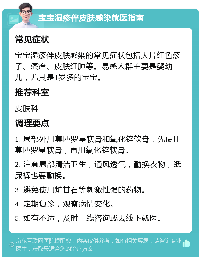 宝宝湿疹伴皮肤感染就医指南 常见症状 宝宝湿疹伴皮肤感染的常见症状包括大片红色疹子、瘙痒、皮肤红肿等。易感人群主要是婴幼儿，尤其是1岁多的宝宝。 推荐科室 皮肤科 调理要点 1. 局部外用莫匹罗星软膏和氧化锌软膏，先使用莫匹罗星软膏，再用氧化锌软膏。 2. 注意局部清洁卫生，通风透气，勤换衣物，纸尿裤也要勤换。 3. 避免使用炉甘石等刺激性强的药物。 4. 定期复诊，观察病情变化。 5. 如有不适，及时上线咨询或去线下就医。