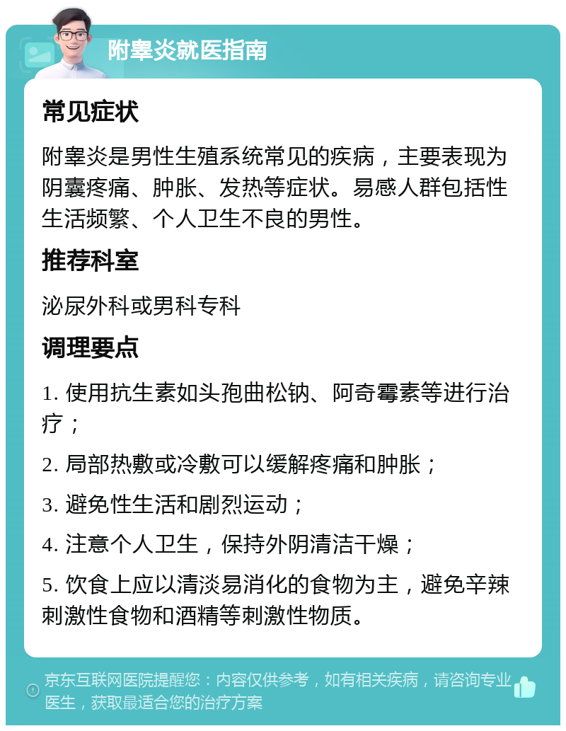 附睾炎就医指南 常见症状 附睾炎是男性生殖系统常见的疾病，主要表现为阴囊疼痛、肿胀、发热等症状。易感人群包括性生活频繁、个人卫生不良的男性。 推荐科室 泌尿外科或男科专科 调理要点 1. 使用抗生素如头孢曲松钠、阿奇霉素等进行治疗； 2. 局部热敷或冷敷可以缓解疼痛和肿胀； 3. 避免性生活和剧烈运动； 4. 注意个人卫生，保持外阴清洁干燥； 5. 饮食上应以清淡易消化的食物为主，避免辛辣刺激性食物和酒精等刺激性物质。