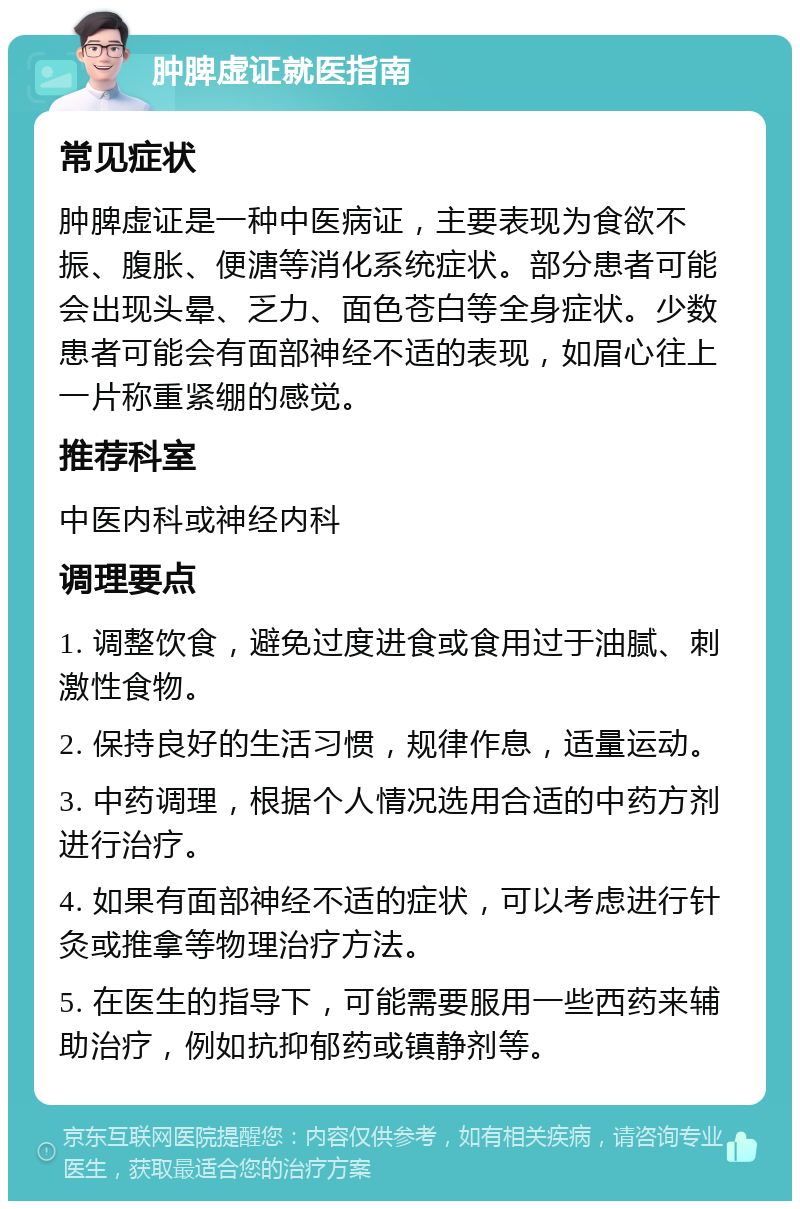 肿脾虚证就医指南 常见症状 肿脾虚证是一种中医病证，主要表现为食欲不振、腹胀、便溏等消化系统症状。部分患者可能会出现头晕、乏力、面色苍白等全身症状。少数患者可能会有面部神经不适的表现，如眉心往上一片称重紧绷的感觉。 推荐科室 中医内科或神经内科 调理要点 1. 调整饮食，避免过度进食或食用过于油腻、刺激性食物。 2. 保持良好的生活习惯，规律作息，适量运动。 3. 中药调理，根据个人情况选用合适的中药方剂进行治疗。 4. 如果有面部神经不适的症状，可以考虑进行针灸或推拿等物理治疗方法。 5. 在医生的指导下，可能需要服用一些西药来辅助治疗，例如抗抑郁药或镇静剂等。