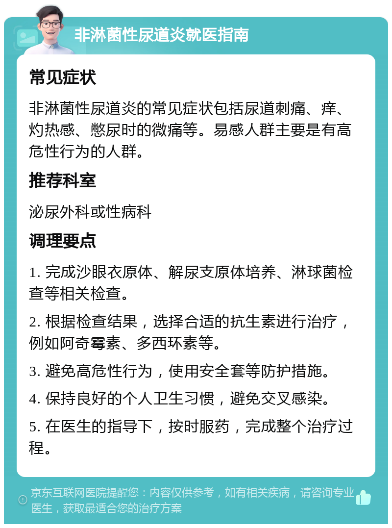 非淋菌性尿道炎就医指南 常见症状 非淋菌性尿道炎的常见症状包括尿道刺痛、痒、灼热感、憋尿时的微痛等。易感人群主要是有高危性行为的人群。 推荐科室 泌尿外科或性病科 调理要点 1. 完成沙眼衣原体、解尿支原体培养、淋球菌检查等相关检查。 2. 根据检查结果，选择合适的抗生素进行治疗，例如阿奇霉素、多西环素等。 3. 避免高危性行为，使用安全套等防护措施。 4. 保持良好的个人卫生习惯，避免交叉感染。 5. 在医生的指导下，按时服药，完成整个治疗过程。