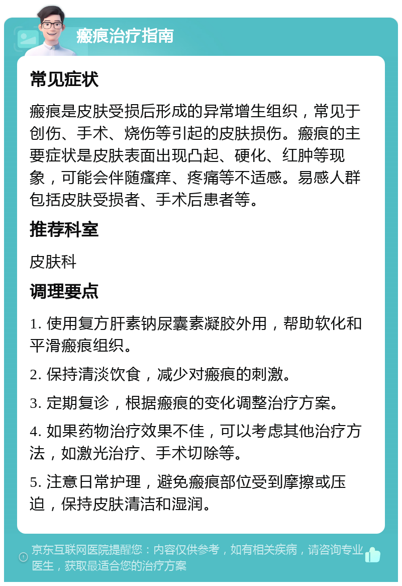 瘢痕治疗指南 常见症状 瘢痕是皮肤受损后形成的异常增生组织，常见于创伤、手术、烧伤等引起的皮肤损伤。瘢痕的主要症状是皮肤表面出现凸起、硬化、红肿等现象，可能会伴随瘙痒、疼痛等不适感。易感人群包括皮肤受损者、手术后患者等。 推荐科室 皮肤科 调理要点 1. 使用复方肝素钠尿囊素凝胶外用，帮助软化和平滑瘢痕组织。 2. 保持清淡饮食，减少对瘢痕的刺激。 3. 定期复诊，根据瘢痕的变化调整治疗方案。 4. 如果药物治疗效果不佳，可以考虑其他治疗方法，如激光治疗、手术切除等。 5. 注意日常护理，避免瘢痕部位受到摩擦或压迫，保持皮肤清洁和湿润。