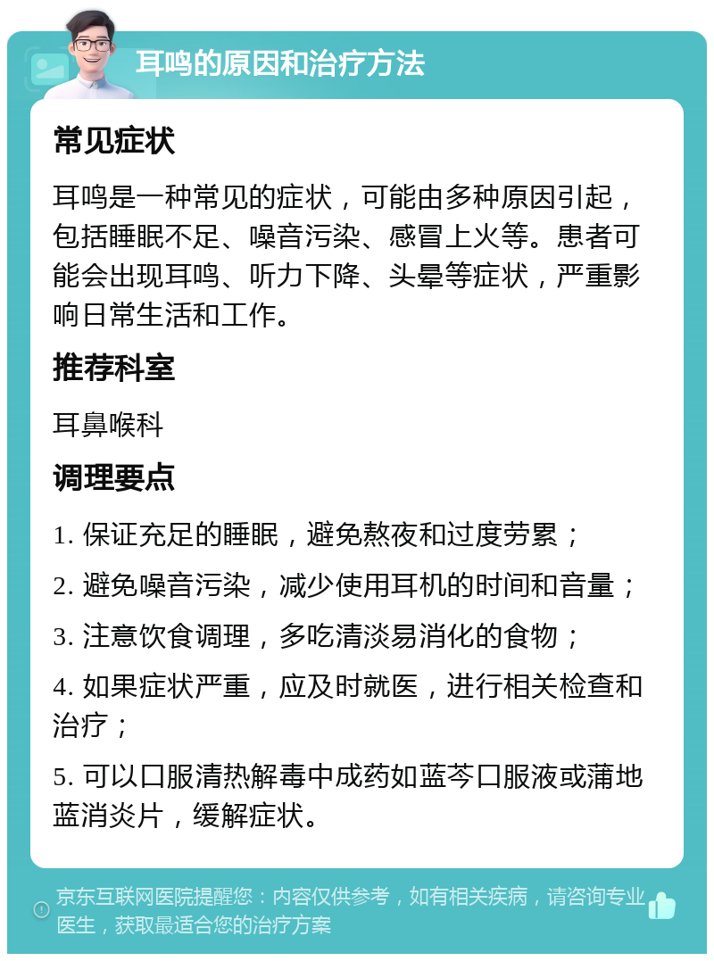 耳鸣的原因和治疗方法 常见症状 耳鸣是一种常见的症状，可能由多种原因引起，包括睡眠不足、噪音污染、感冒上火等。患者可能会出现耳鸣、听力下降、头晕等症状，严重影响日常生活和工作。 推荐科室 耳鼻喉科 调理要点 1. 保证充足的睡眠，避免熬夜和过度劳累； 2. 避免噪音污染，减少使用耳机的时间和音量； 3. 注意饮食调理，多吃清淡易消化的食物； 4. 如果症状严重，应及时就医，进行相关检查和治疗； 5. 可以口服清热解毒中成药如蓝芩口服液或蒲地蓝消炎片，缓解症状。