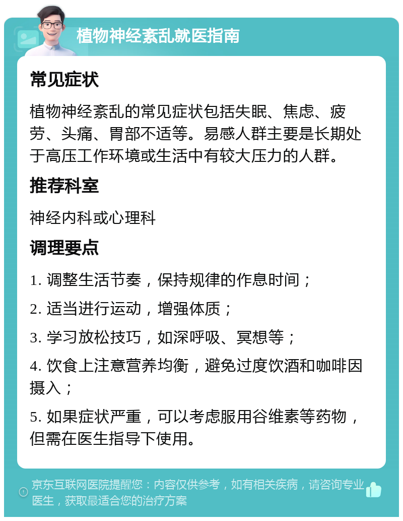 植物神经紊乱就医指南 常见症状 植物神经紊乱的常见症状包括失眠、焦虑、疲劳、头痛、胃部不适等。易感人群主要是长期处于高压工作环境或生活中有较大压力的人群。 推荐科室 神经内科或心理科 调理要点 1. 调整生活节奏，保持规律的作息时间； 2. 适当进行运动，增强体质； 3. 学习放松技巧，如深呼吸、冥想等； 4. 饮食上注意营养均衡，避免过度饮酒和咖啡因摄入； 5. 如果症状严重，可以考虑服用谷维素等药物，但需在医生指导下使用。