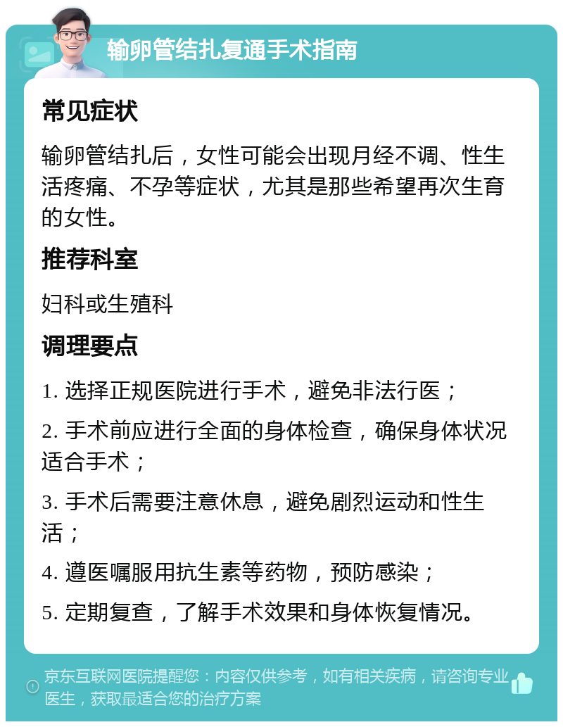 输卵管结扎复通手术指南 常见症状 输卵管结扎后，女性可能会出现月经不调、性生活疼痛、不孕等症状，尤其是那些希望再次生育的女性。 推荐科室 妇科或生殖科 调理要点 1. 选择正规医院进行手术，避免非法行医； 2. 手术前应进行全面的身体检查，确保身体状况适合手术； 3. 手术后需要注意休息，避免剧烈运动和性生活； 4. 遵医嘱服用抗生素等药物，预防感染； 5. 定期复查，了解手术效果和身体恢复情况。