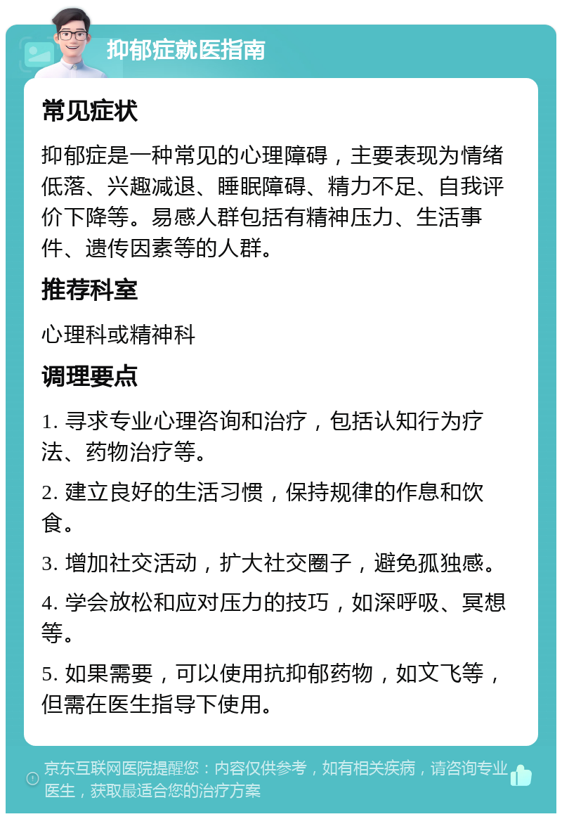 抑郁症就医指南 常见症状 抑郁症是一种常见的心理障碍，主要表现为情绪低落、兴趣减退、睡眠障碍、精力不足、自我评价下降等。易感人群包括有精神压力、生活事件、遗传因素等的人群。 推荐科室 心理科或精神科 调理要点 1. 寻求专业心理咨询和治疗，包括认知行为疗法、药物治疗等。 2. 建立良好的生活习惯，保持规律的作息和饮食。 3. 增加社交活动，扩大社交圈子，避免孤独感。 4. 学会放松和应对压力的技巧，如深呼吸、冥想等。 5. 如果需要，可以使用抗抑郁药物，如文飞等，但需在医生指导下使用。