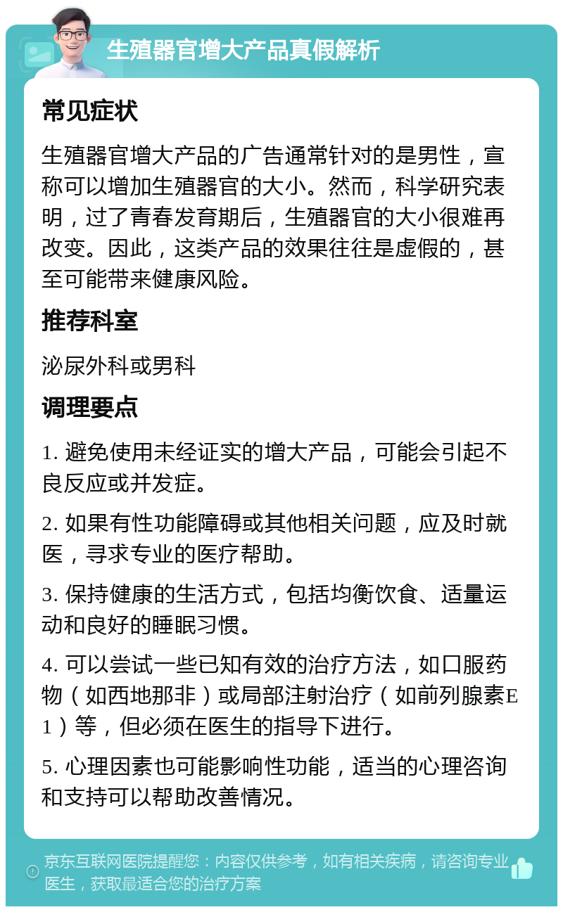 生殖器官增大产品真假解析 常见症状 生殖器官增大产品的广告通常针对的是男性，宣称可以增加生殖器官的大小。然而，科学研究表明，过了青春发育期后，生殖器官的大小很难再改变。因此，这类产品的效果往往是虚假的，甚至可能带来健康风险。 推荐科室 泌尿外科或男科 调理要点 1. 避免使用未经证实的增大产品，可能会引起不良反应或并发症。 2. 如果有性功能障碍或其他相关问题，应及时就医，寻求专业的医疗帮助。 3. 保持健康的生活方式，包括均衡饮食、适量运动和良好的睡眠习惯。 4. 可以尝试一些已知有效的治疗方法，如口服药物（如西地那非）或局部注射治疗（如前列腺素E1）等，但必须在医生的指导下进行。 5. 心理因素也可能影响性功能，适当的心理咨询和支持可以帮助改善情况。