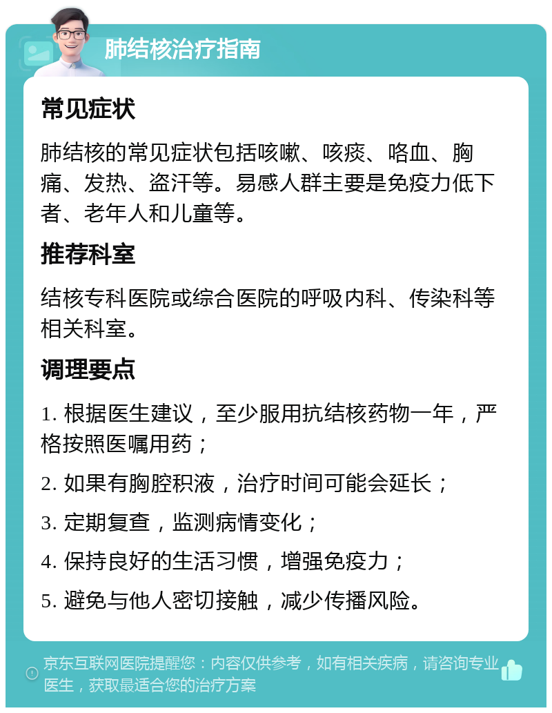 肺结核治疗指南 常见症状 肺结核的常见症状包括咳嗽、咳痰、咯血、胸痛、发热、盗汗等。易感人群主要是免疫力低下者、老年人和儿童等。 推荐科室 结核专科医院或综合医院的呼吸内科、传染科等相关科室。 调理要点 1. 根据医生建议，至少服用抗结核药物一年，严格按照医嘱用药； 2. 如果有胸腔积液，治疗时间可能会延长； 3. 定期复查，监测病情变化； 4. 保持良好的生活习惯，增强免疫力； 5. 避免与他人密切接触，减少传播风险。