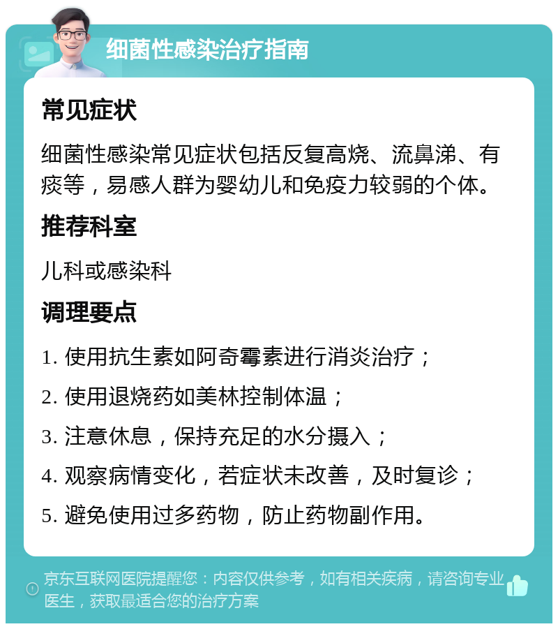 细菌性感染治疗指南 常见症状 细菌性感染常见症状包括反复高烧、流鼻涕、有痰等，易感人群为婴幼儿和免疫力较弱的个体。 推荐科室 儿科或感染科 调理要点 1. 使用抗生素如阿奇霉素进行消炎治疗； 2. 使用退烧药如美林控制体温； 3. 注意休息，保持充足的水分摄入； 4. 观察病情变化，若症状未改善，及时复诊； 5. 避免使用过多药物，防止药物副作用。