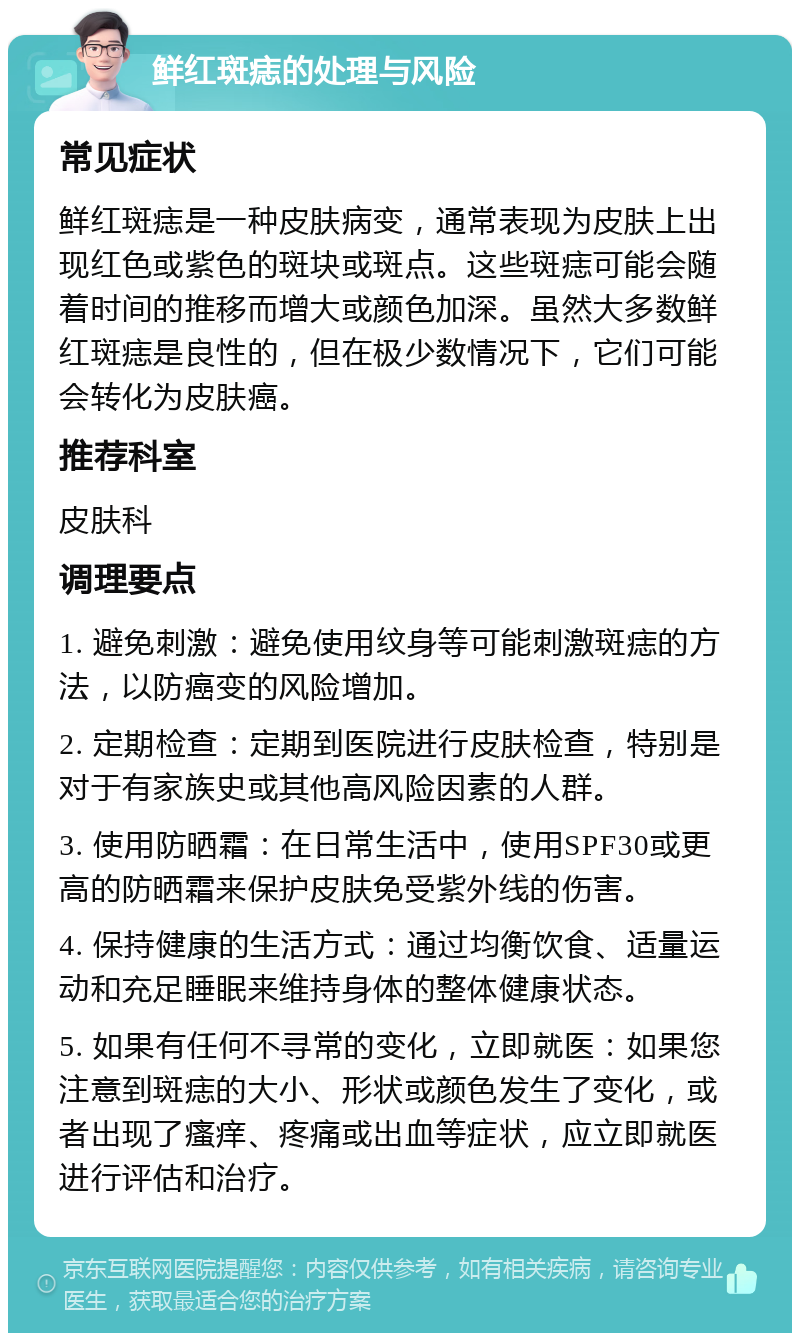 鲜红斑痣的处理与风险 常见症状 鲜红斑痣是一种皮肤病变，通常表现为皮肤上出现红色或紫色的斑块或斑点。这些斑痣可能会随着时间的推移而增大或颜色加深。虽然大多数鲜红斑痣是良性的，但在极少数情况下，它们可能会转化为皮肤癌。 推荐科室 皮肤科 调理要点 1. 避免刺激：避免使用纹身等可能刺激斑痣的方法，以防癌变的风险增加。 2. 定期检查：定期到医院进行皮肤检查，特别是对于有家族史或其他高风险因素的人群。 3. 使用防晒霜：在日常生活中，使用SPF30或更高的防晒霜来保护皮肤免受紫外线的伤害。 4. 保持健康的生活方式：通过均衡饮食、适量运动和充足睡眠来维持身体的整体健康状态。 5. 如果有任何不寻常的变化，立即就医：如果您注意到斑痣的大小、形状或颜色发生了变化，或者出现了瘙痒、疼痛或出血等症状，应立即就医进行评估和治疗。