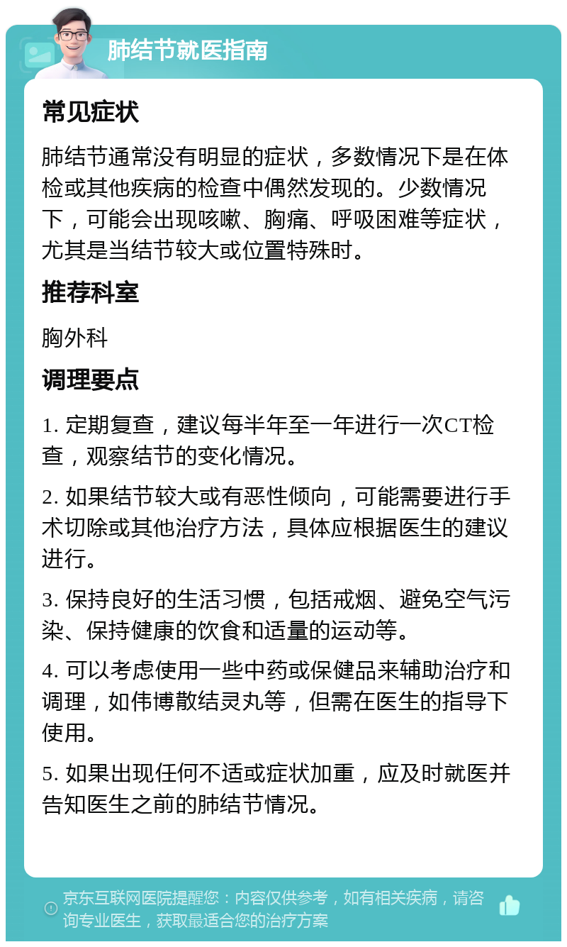 肺结节就医指南 常见症状 肺结节通常没有明显的症状，多数情况下是在体检或其他疾病的检查中偶然发现的。少数情况下，可能会出现咳嗽、胸痛、呼吸困难等症状，尤其是当结节较大或位置特殊时。 推荐科室 胸外科 调理要点 1. 定期复查，建议每半年至一年进行一次CT检查，观察结节的变化情况。 2. 如果结节较大或有恶性倾向，可能需要进行手术切除或其他治疗方法，具体应根据医生的建议进行。 3. 保持良好的生活习惯，包括戒烟、避免空气污染、保持健康的饮食和适量的运动等。 4. 可以考虑使用一些中药或保健品来辅助治疗和调理，如伟博散结灵丸等，但需在医生的指导下使用。 5. 如果出现任何不适或症状加重，应及时就医并告知医生之前的肺结节情况。