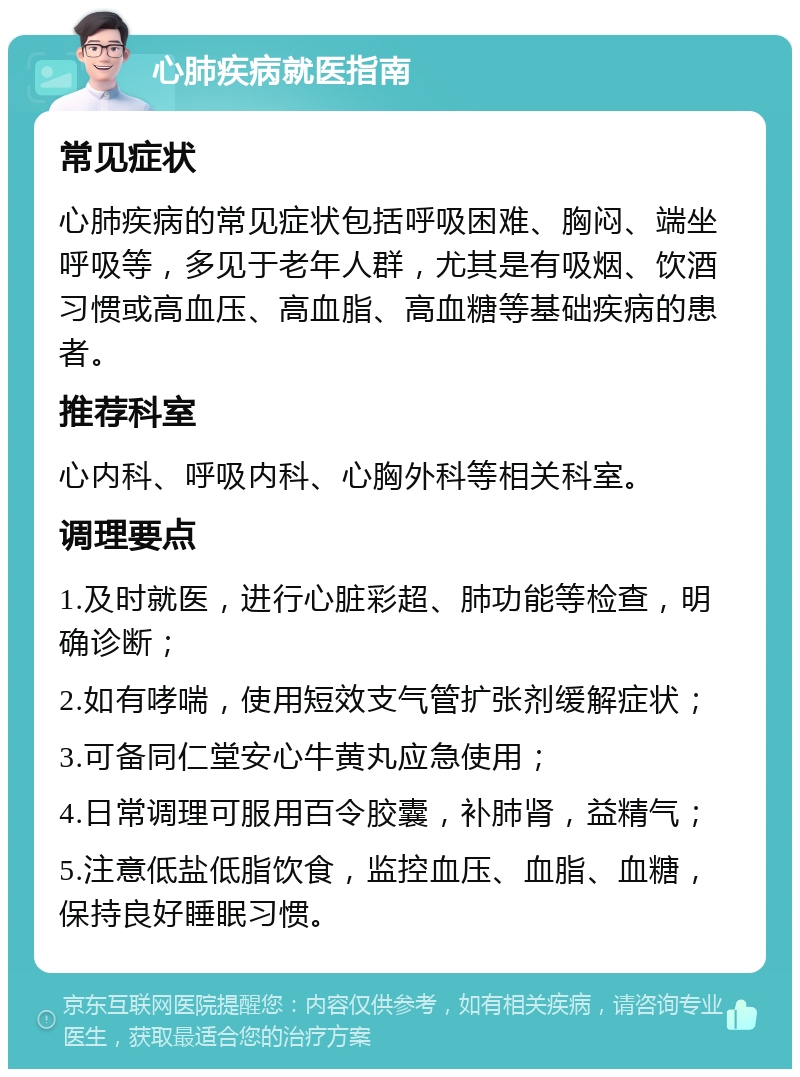 心肺疾病就医指南 常见症状 心肺疾病的常见症状包括呼吸困难、胸闷、端坐呼吸等，多见于老年人群，尤其是有吸烟、饮酒习惯或高血压、高血脂、高血糖等基础疾病的患者。 推荐科室 心内科、呼吸内科、心胸外科等相关科室。 调理要点 1.及时就医，进行心脏彩超、肺功能等检查，明确诊断； 2.如有哮喘，使用短效支气管扩张剂缓解症状； 3.可备同仁堂安心牛黄丸应急使用； 4.日常调理可服用百令胶囊，补肺肾，益精气； 5.注意低盐低脂饮食，监控血压、血脂、血糖，保持良好睡眠习惯。