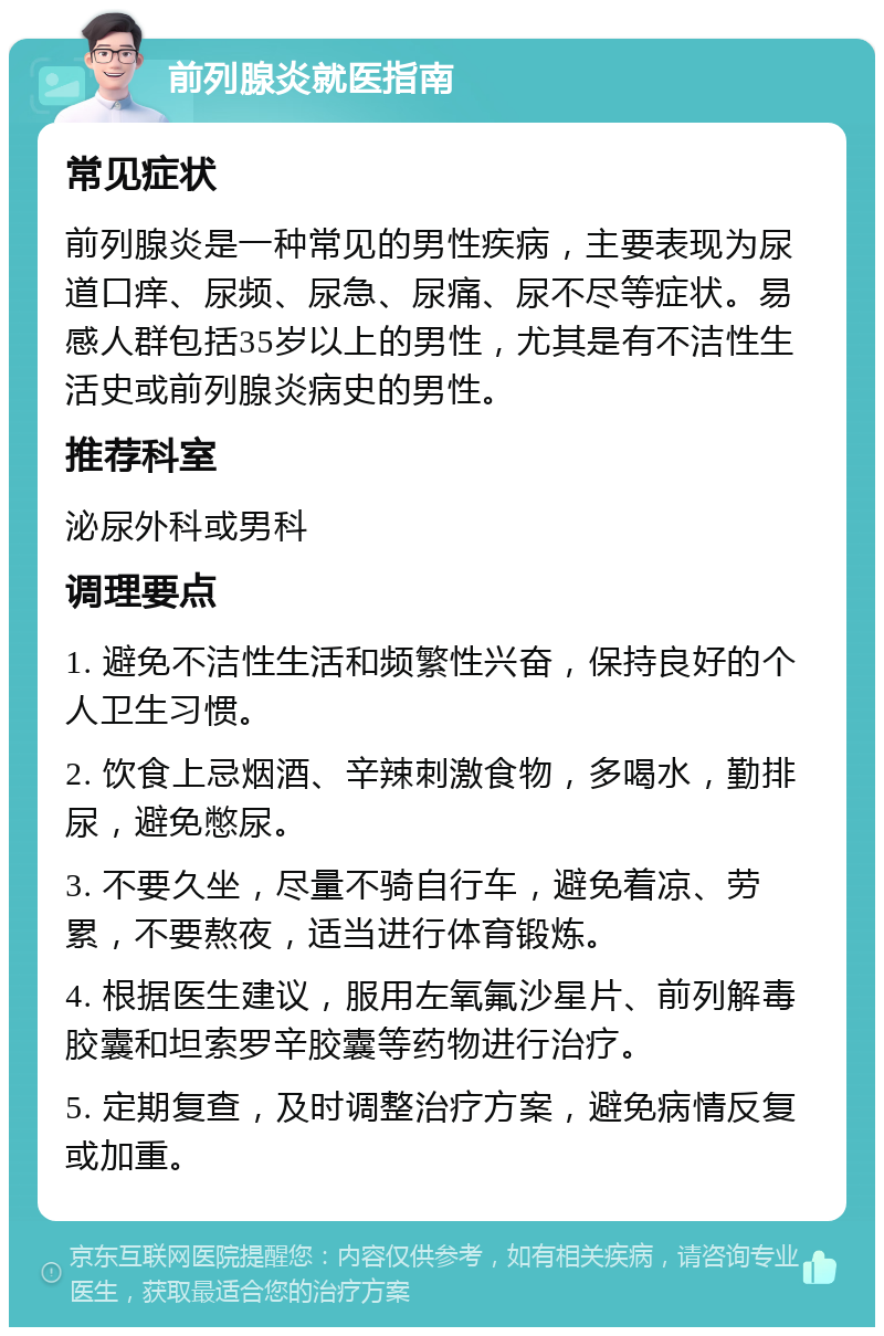 前列腺炎就医指南 常见症状 前列腺炎是一种常见的男性疾病，主要表现为尿道口痒、尿频、尿急、尿痛、尿不尽等症状。易感人群包括35岁以上的男性，尤其是有不洁性生活史或前列腺炎病史的男性。 推荐科室 泌尿外科或男科 调理要点 1. 避免不洁性生活和频繁性兴奋，保持良好的个人卫生习惯。 2. 饮食上忌烟酒、辛辣刺激食物，多喝水，勤排尿，避免憋尿。 3. 不要久坐，尽量不骑自行车，避免着凉、劳累，不要熬夜，适当进行体育锻炼。 4. 根据医生建议，服用左氧氟沙星片、前列解毒胶囊和坦索罗辛胶囊等药物进行治疗。 5. 定期复查，及时调整治疗方案，避免病情反复或加重。