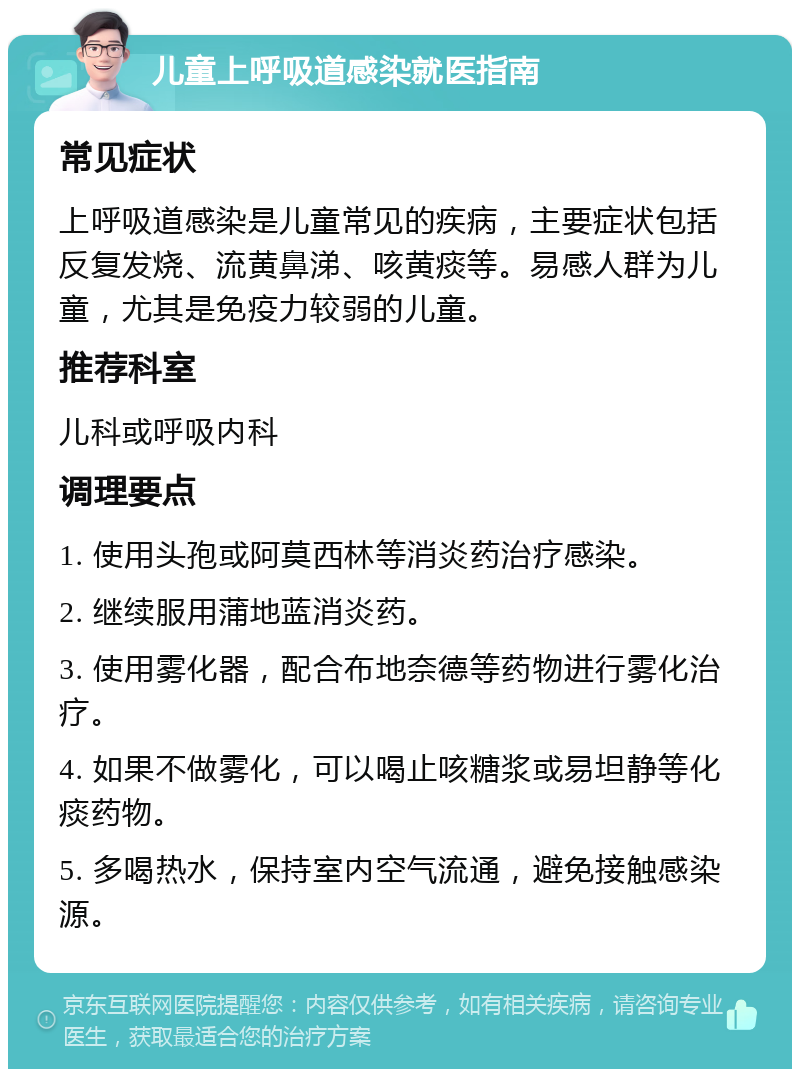 儿童上呼吸道感染就医指南 常见症状 上呼吸道感染是儿童常见的疾病，主要症状包括反复发烧、流黄鼻涕、咳黄痰等。易感人群为儿童，尤其是免疫力较弱的儿童。 推荐科室 儿科或呼吸内科 调理要点 1. 使用头孢或阿莫西林等消炎药治疗感染。 2. 继续服用蒲地蓝消炎药。 3. 使用雾化器，配合布地奈德等药物进行雾化治疗。 4. 如果不做雾化，可以喝止咳糖浆或易坦静等化痰药物。 5. 多喝热水，保持室内空气流通，避免接触感染源。