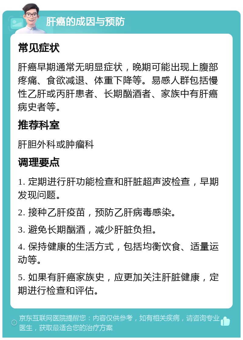 肝癌的成因与预防 常见症状 肝癌早期通常无明显症状，晚期可能出现上腹部疼痛、食欲减退、体重下降等。易感人群包括慢性乙肝或丙肝患者、长期酗酒者、家族中有肝癌病史者等。 推荐科室 肝胆外科或肿瘤科 调理要点 1. 定期进行肝功能检查和肝脏超声波检查，早期发现问题。 2. 接种乙肝疫苗，预防乙肝病毒感染。 3. 避免长期酗酒，减少肝脏负担。 4. 保持健康的生活方式，包括均衡饮食、适量运动等。 5. 如果有肝癌家族史，应更加关注肝脏健康，定期进行检查和评估。