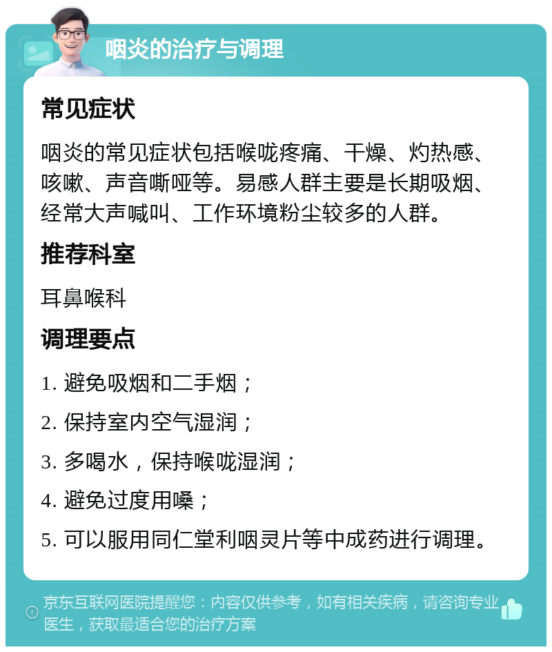 咽炎的治疗与调理 常见症状 咽炎的常见症状包括喉咙疼痛、干燥、灼热感、咳嗽、声音嘶哑等。易感人群主要是长期吸烟、经常大声喊叫、工作环境粉尘较多的人群。 推荐科室 耳鼻喉科 调理要点 1. 避免吸烟和二手烟； 2. 保持室内空气湿润； 3. 多喝水，保持喉咙湿润； 4. 避免过度用嗓； 5. 可以服用同仁堂利咽灵片等中成药进行调理。