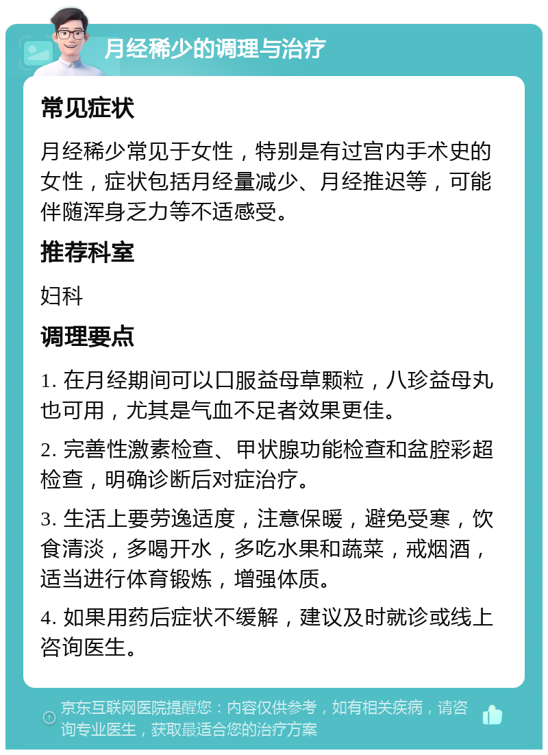 月经稀少的调理与治疗 常见症状 月经稀少常见于女性，特别是有过宫内手术史的女性，症状包括月经量减少、月经推迟等，可能伴随浑身乏力等不适感受。 推荐科室 妇科 调理要点 1. 在月经期间可以口服益母草颗粒，八珍益母丸也可用，尤其是气血不足者效果更佳。 2. 完善性激素检查、甲状腺功能检查和盆腔彩超检查，明确诊断后对症治疗。 3. 生活上要劳逸适度，注意保暖，避免受寒，饮食清淡，多喝开水，多吃水果和蔬菜，戒烟酒，适当进行体育锻炼，增强体质。 4. 如果用药后症状不缓解，建议及时就诊或线上咨询医生。