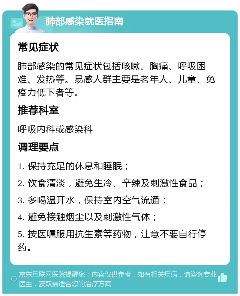 肺部感染就医指南 常见症状 肺部感染的常见症状包括咳嗽、胸痛、呼吸困难、发热等。易感人群主要是老年人、儿童、免疫力低下者等。 推荐科室 呼吸内科或感染科 调理要点 1. 保持充足的休息和睡眠； 2. 饮食清淡，避免生冷、辛辣及刺激性食品； 3. 多喝温开水，保持室内空气流通； 4. 避免接触烟尘以及刺激性气体； 5. 按医嘱服用抗生素等药物，注意不要自行停药。